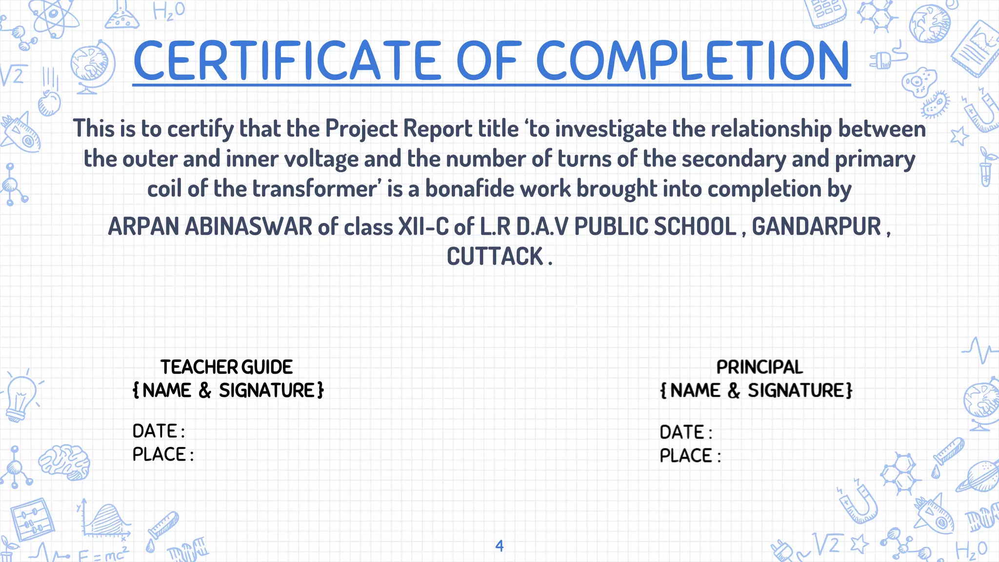 CERTIFICATE OF COMPLETION
This is to certify that the Project Report title ‘to investigate the relationship between
the outer and inner voltage and the number of turns of the secondary and primary
coil of the transformer’ is a bonafide work brought into completion by
ARPAN ABINASWAR of class XII-C of L.R D.A.V PUBLIC SCHOOL , GANDARPUR ,
CUTTACK .
4
TEACHER GUIDE
{ NAME & SIGNATURE }
DATE :
PLACE :
 