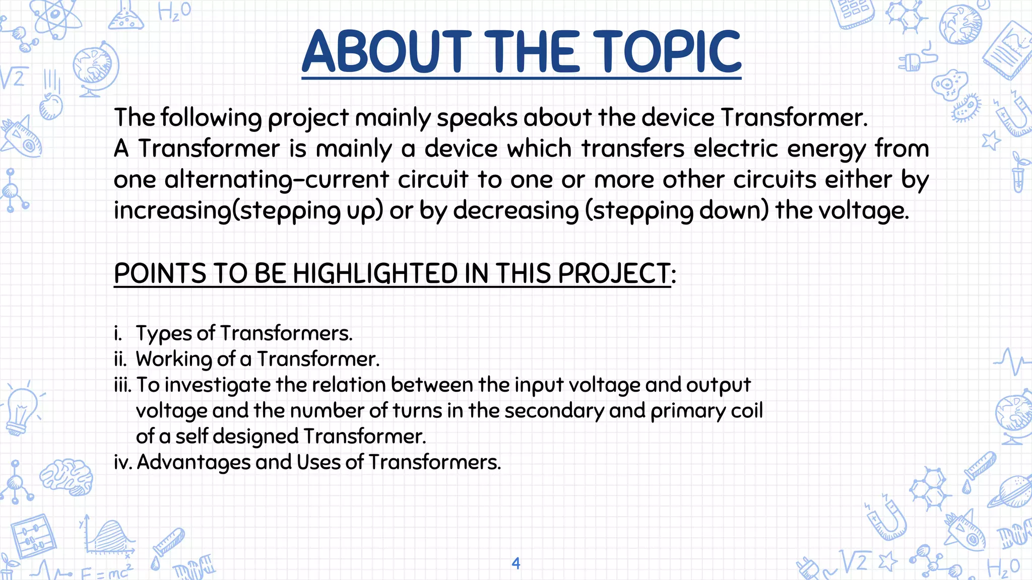 ABOUT THE TOPIC
4
The following project mainly speaks about the device Transformer.
A Transformer is mainly a device which transfers electric energy from
one alternating-current circuit to one or more other circuits either by
increasing(stepping up) or by decreasing (stepping down) the voltage.
POINTS TO BE HIGHLIGHTED IN THIS PROJECT:
i. Types of Transformers.
ii. Working of a Transformer.
iii. To investigate the relation between the input voltage and output
voltage and the number of turns in the secondary and primary coil
of a self designed Transformer.
iv. Advantages and Uses of Transformers.
 