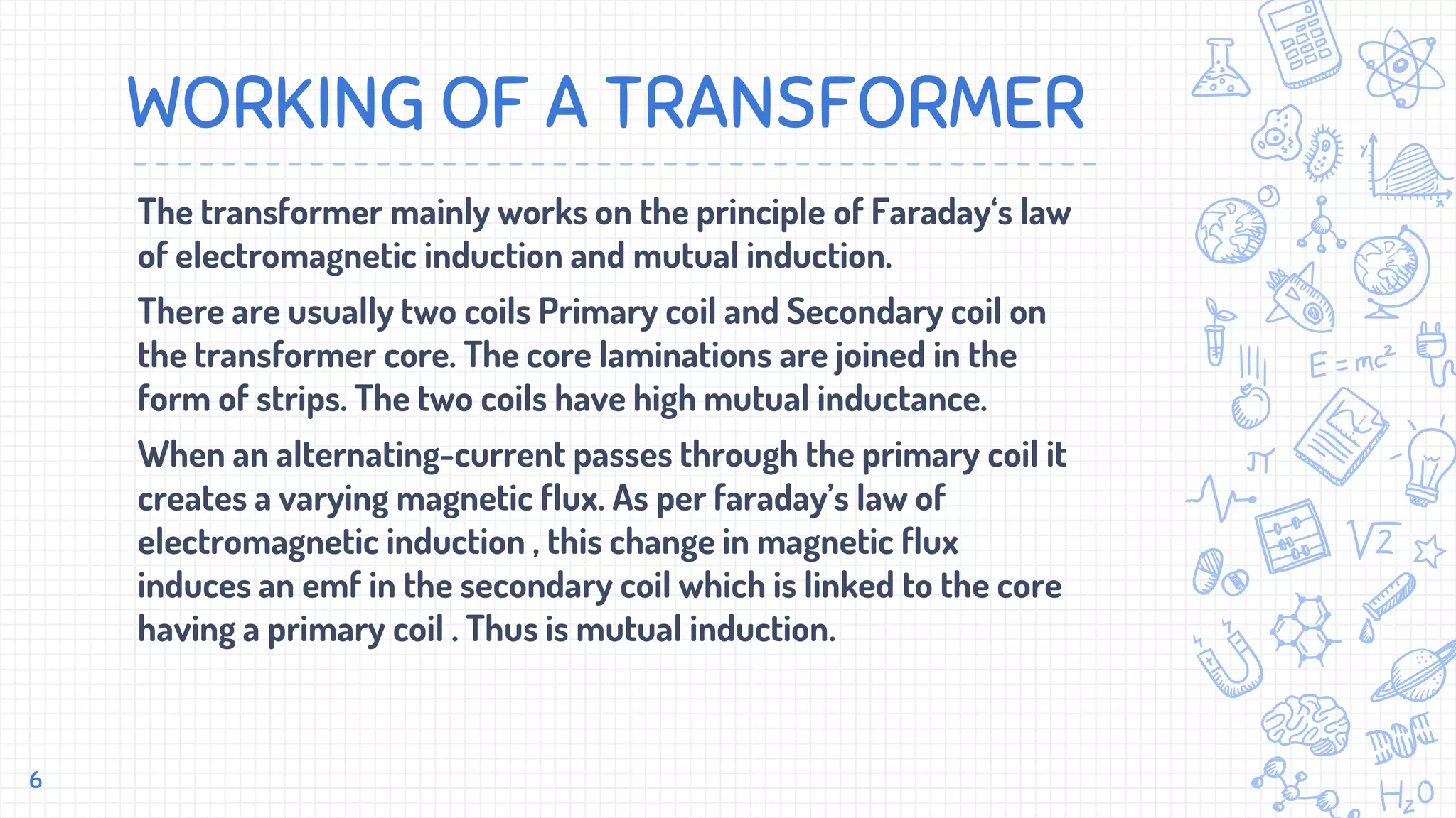 WORKING OF A TRANSFORMER
The transformer mainly works on the principle of Faraday‘s law
of electromagnetic induction and mutual induction.
There are usually two coils Primary coil and Secondary coil on
the transformer core. The core laminations are joined in the
form of strips. The two coils have high mutual inductance.
When an alternating-current passes through the primary coil it
creates a varying magnetic flux. As per faraday’s law of
electromagnetic induction , this change in magnetic flux
induces an emf in the secondary coil which is linked to the core
having a primary coil . Thus is mutual induction.
6
 