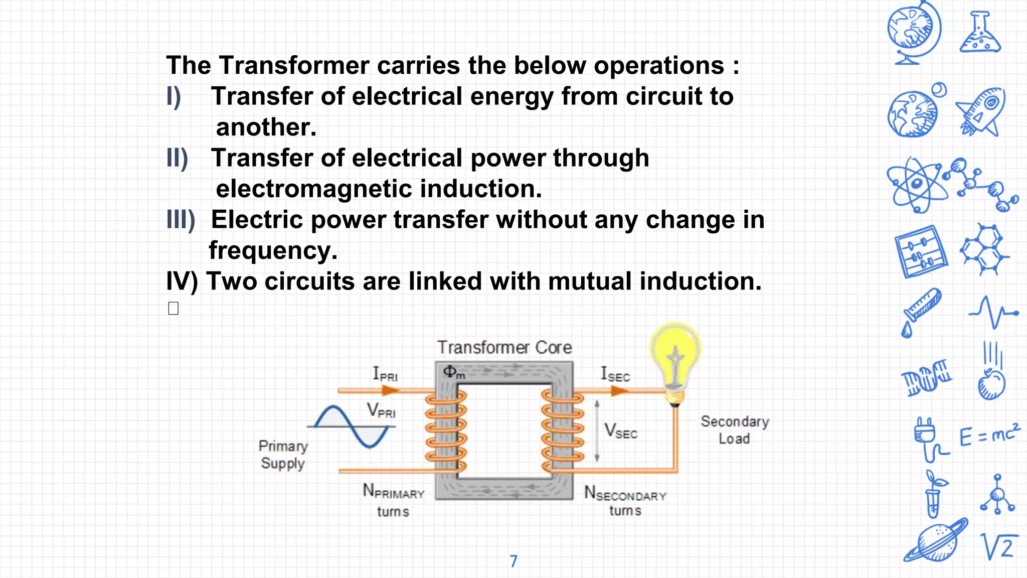 7
The Transformer carries the below operations :
I) Transfer of electrical energy from circuit to
another.
II) Transfer of electrical power through
electromagnetic induction.
III) Electric power transfer without any change in
frequency.
IV) Two circuits are linked with mutual induction.
 