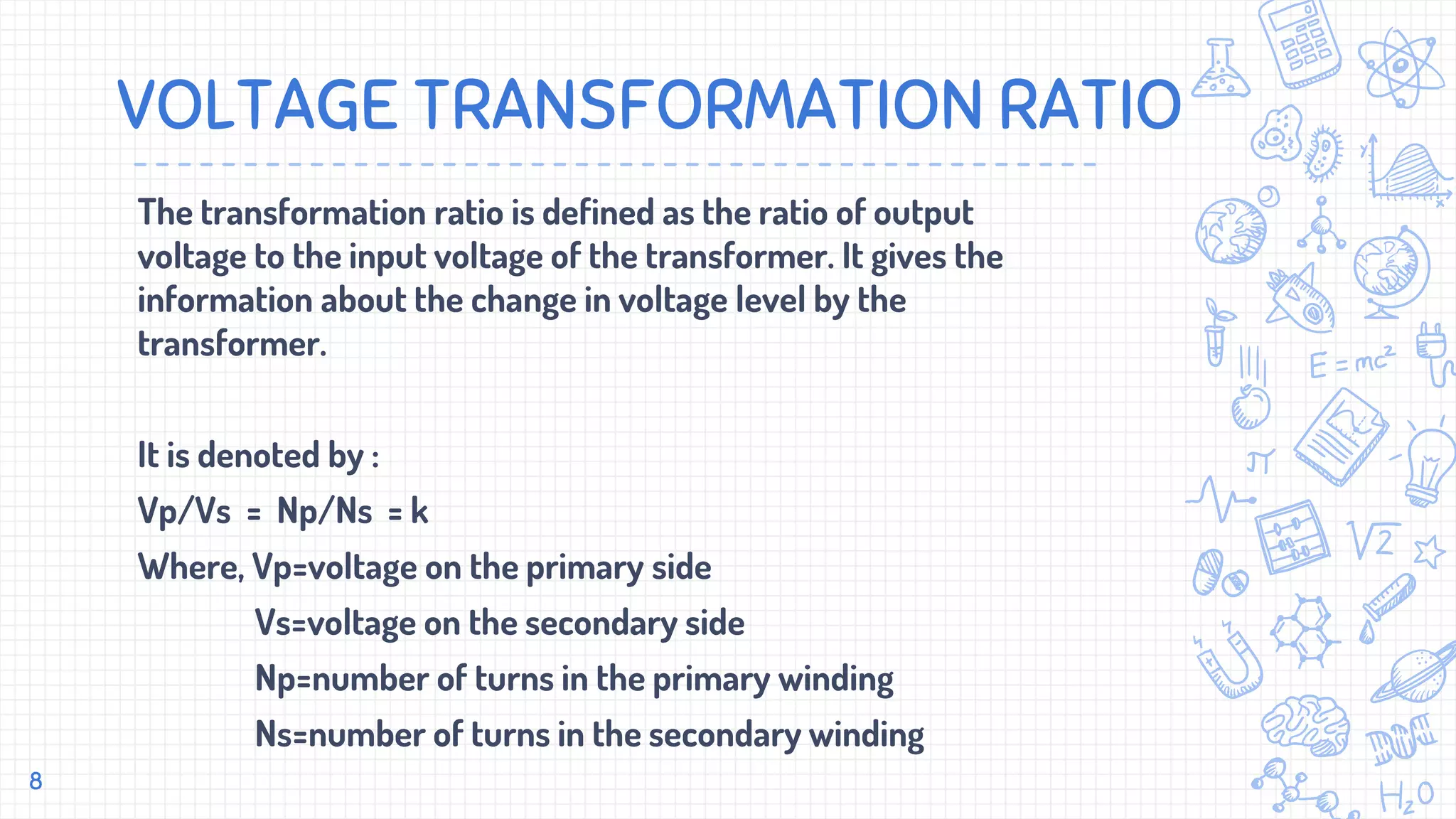 VOLTAGE TRANSFORMATION RATIO
The transformation ratio is defined as the ratio of output
voltage to the input voltage of the transformer. It gives the
information about the change in voltage level by the
transformer.
It is denoted by :
Vp/Vs = Np/Ns = k
Where, Vp=voltage on the primary side
Vs=voltage on the secondary side
Np=number of turns in the primary winding
Ns=number of turns in the secondary winding
8
 