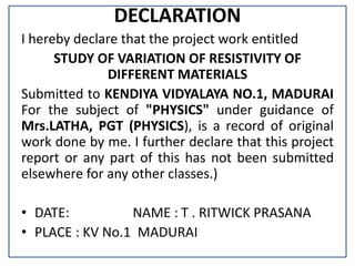 DECLARATION
I hereby declare that the project work entitled
STUDY OF VARIATION OF RESISTIVITY OF
DIFFERENT MATERIALS
Submi...