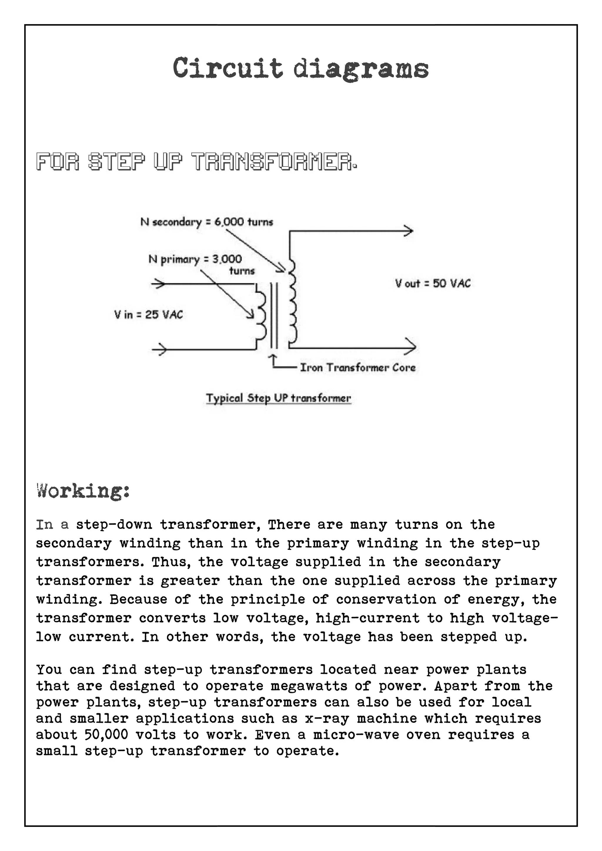 In a step-down transformer,
secondary winding than in the primary winding in the step
transformers. Thus, the voltage supplied in the secondary
transformer is greater than the one supplied across the primary
winding. Because of the principl
transformer converts low voltage, high
low current. In other words, the voltage has been stepped up.
You can find step-up transformers located near power plants
that are designed to operate megawatt
power plants, step-up transformers can also be used for local
and smaller applications such as x
about 50,000 volts to work. Even a micro
small step-up transformer to operate.
transformer, There are many turns on the
secondary winding than in the primary winding in the step
transformers. Thus, the voltage supplied in the secondary
transformer is greater than the one supplied across the primary
winding. Because of the principle of conservation of energy, the
transformer converts low voltage, high-current to high voltage
low current. In other words, the voltage has been stepped up.
up transformers located near power plants
that are designed to operate megawatts of power. Apart from the
up transformers can also be used for local
and smaller applications such as x-ray machine which requires
about 50,000 volts to work. Even a micro-wave oven requires a
up transformer to operate.
There are many turns on the
secondary winding than in the primary winding in the step-up
transformers. Thus, the voltage supplied in the secondary
transformer is greater than the one supplied across the primary
e of conservation of energy, the
current to high voltage-
low current. In other words, the voltage has been stepped up.
up transformers located near power plants
s of power. Apart from the
up transformers can also be used for local
ray machine which requires
wave oven requires a
 