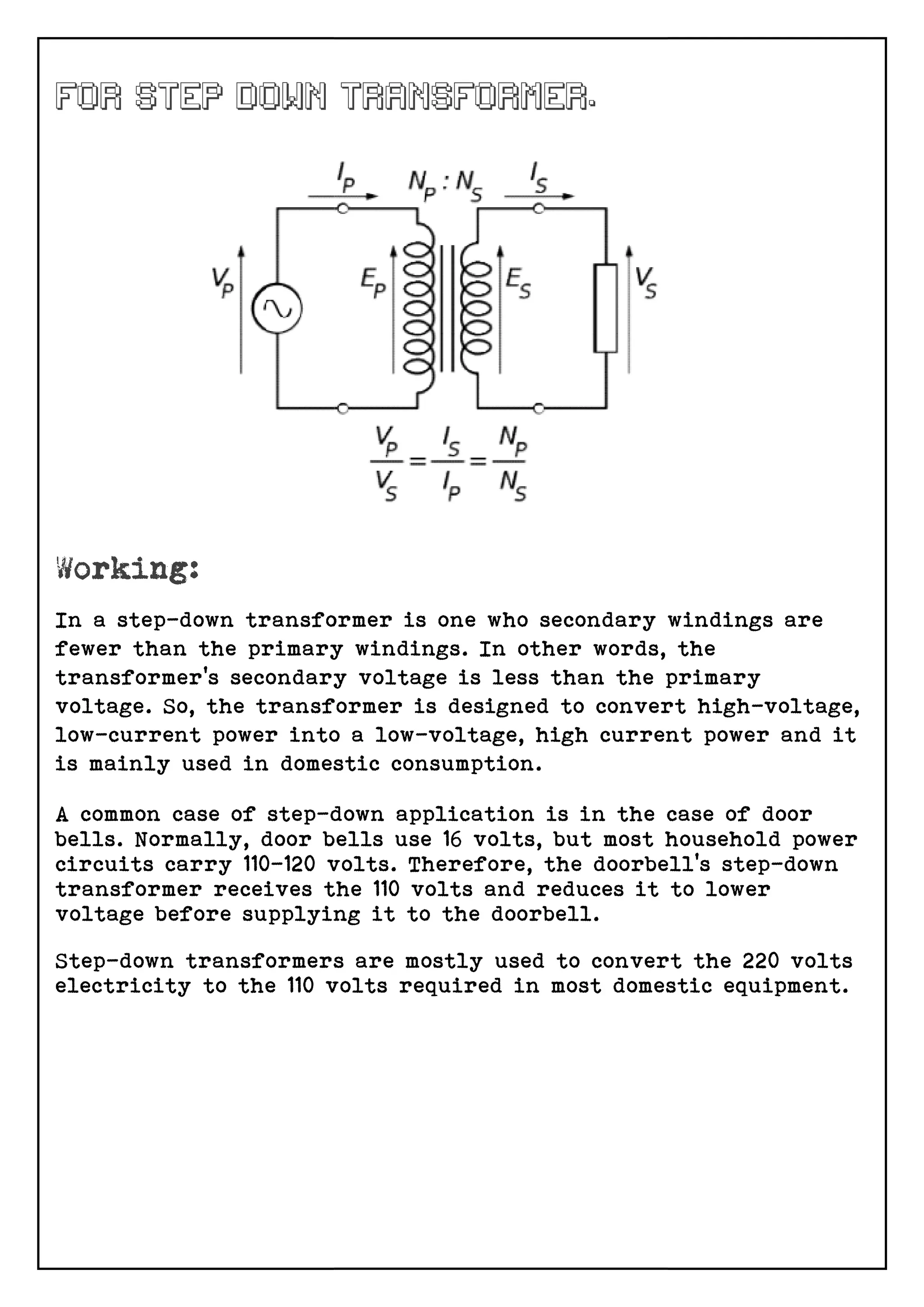 In a step-down transformer is one who secondary windings are
fewer than the primary windings. In other words, the
transformer’s secondary voltage is less than the primary
voltage. So, the transformer is designed to convert hi
low-current power into a low
is mainly used in domestic consumption.
A common case of step-down application is in the case of door
bells. Normally, door bells use 16 volts, but most household power
circuits carry 110-120 volts. Therefore, the doorbell’s step
transformer receives the 110 volts and reduces it to lower
voltage before supplying it to the doorbell.
Step-down transformers are mostly used to convert the 220 volts
electricity to the 110 volts re
down transformer is one who secondary windings are
fewer than the primary windings. In other words, the
transformer’s secondary voltage is less than the primary
voltage. So, the transformer is designed to convert hi
current power into a low-voltage, high current power and it
is mainly used in domestic consumption.
down application is in the case of door
bells. Normally, door bells use 16 volts, but most household power
120 volts. Therefore, the doorbell’s step
transformer receives the 110 volts and reduces it to lower
voltage before supplying it to the doorbell.
down transformers are mostly used to convert the 220 volts
electricity to the 110 volts required in most domestic equipment
down transformer is one who secondary windings are
fewer than the primary windings. In other words, the
transformer’s secondary voltage is less than the primary
voltage. So, the transformer is designed to convert high-voltage,
voltage, high current power and it
down application is in the case of door
bells. Normally, door bells use 16 volts, but most household power
120 volts. Therefore, the doorbell’s step-down
transformer receives the 110 volts and reduces it to lower
down transformers are mostly used to convert the 220 volts
quired in most domestic equipment.
 