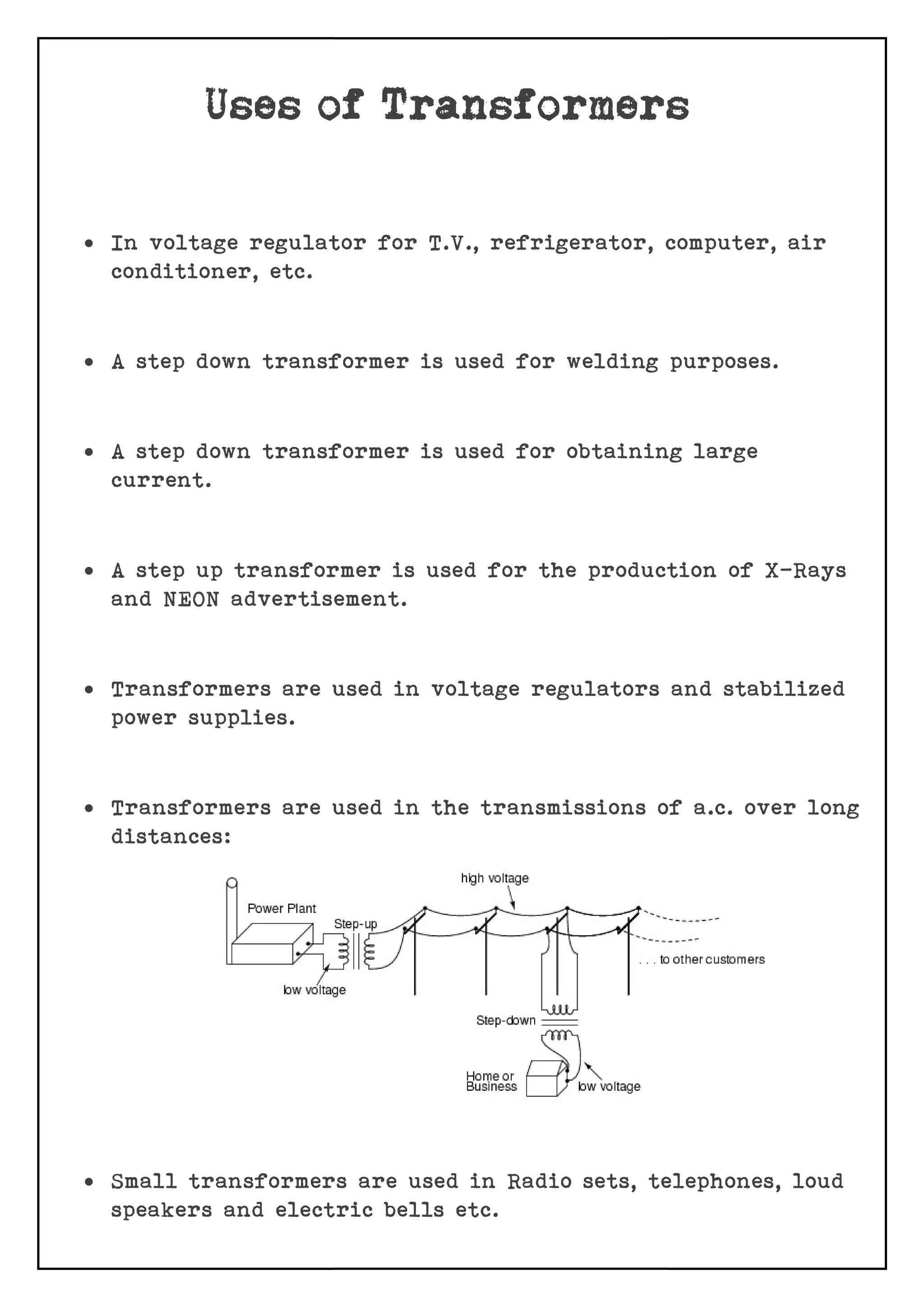  In voltage regulator for T.V., refrigerator, computer, air
conditioner, etc.
 A step down transformer is used for welding purposes.
 A step down transformer is used for obtaining large
current.
 A step up transformer is used for the production of X
and NEON advertisement.
 Transformers are used in voltage regulators and s
power supplies.
 Transformers are used in the transmissio
distances:
 Small transformers are used in Radio sets, telephones, loud
speakers and electric bells etc
In voltage regulator for T.V., refrigerator, computer, air
A step down transformer is used for welding purposes.
A step down transformer is used for obtaining large
A step up transformer is used for the production of X
and NEON advertisement.
Transformers are used in voltage regulators and s
Transformers are used in the transmissions of a.c. over long
Small transformers are used in Radio sets, telephones, loud
speakers and electric bells etc.
In voltage regulator for T.V., refrigerator, computer, air
A step down transformer is used for welding purposes.
A step down transformer is used for obtaining large
A step up transformer is used for the production of X-Rays
Transformers are used in voltage regulators and stabilized
ns of a.c. over long
Small transformers are used in Radio sets, telephones, loud
 