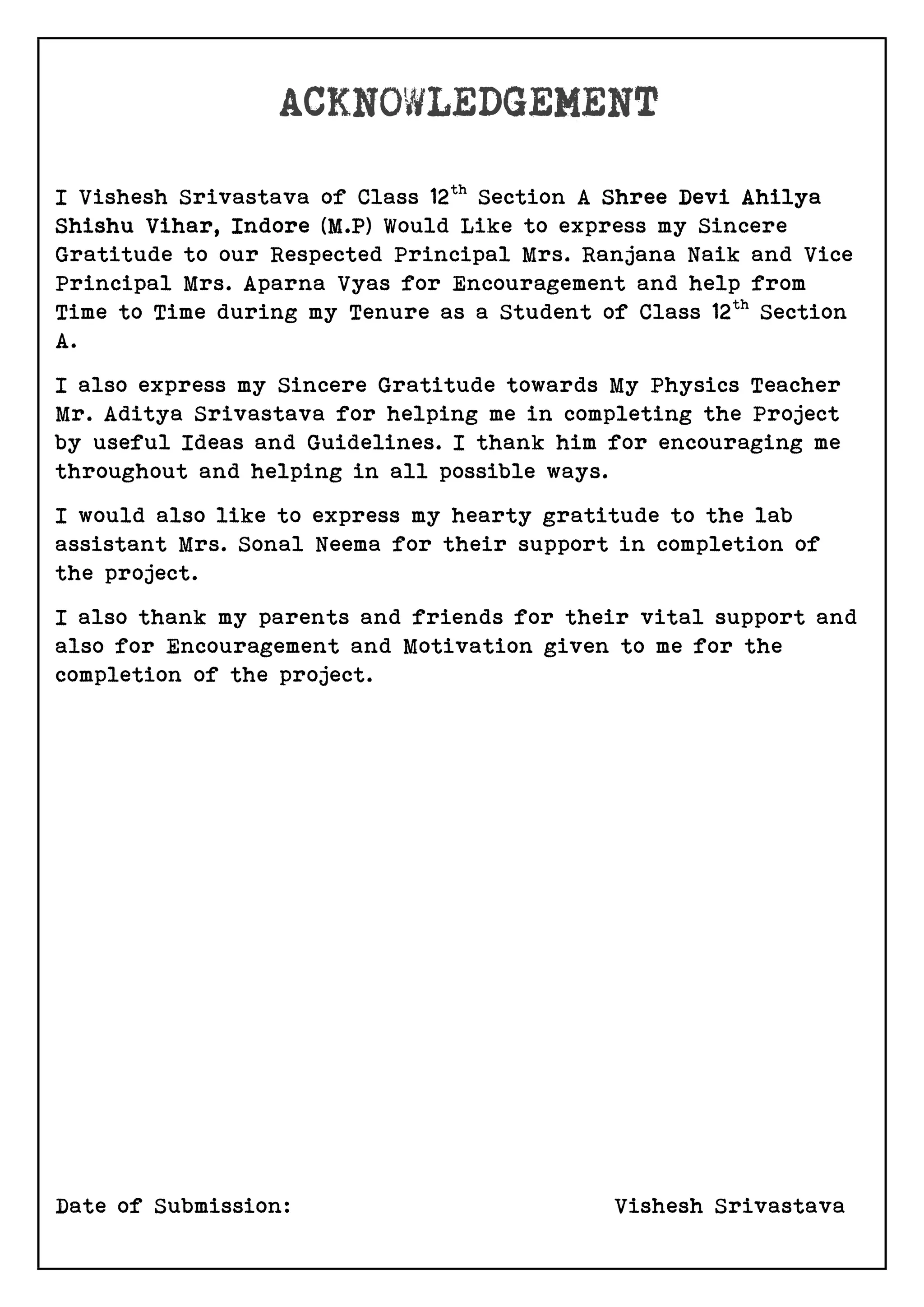 I Vishesh Srivastava of Class 12th
Section A Shree Devi Ahilya
Shishu Vihar, Indore (M.P) Would Like to express my Sincere
Gratitude to our Respected Principal Mrs. Ranjana Naik and Vice
Principal Mrs. Aparna Vyas for Encouragement and help from
Time to Time during my Tenure as a Student of Class 12th
Section
A.
I also express my Sincere Gratitude towards My Physics Teacher
Mr. Aditya Srivastava for helping me in completing the Project
by useful Ideas and Guidelines. I thank him for encouraging me
throughout and helping in all possible ways.
I would also like to express my hearty gratitude to the lab
assistant Mrs. Sonal Neema for their support in completion of
the project.
I also thank my parents and friends for their vital support and
also for Encouragement and Motivation given to me for the
completion of the project.
Date of Submission: Vishesh Srivastava
 