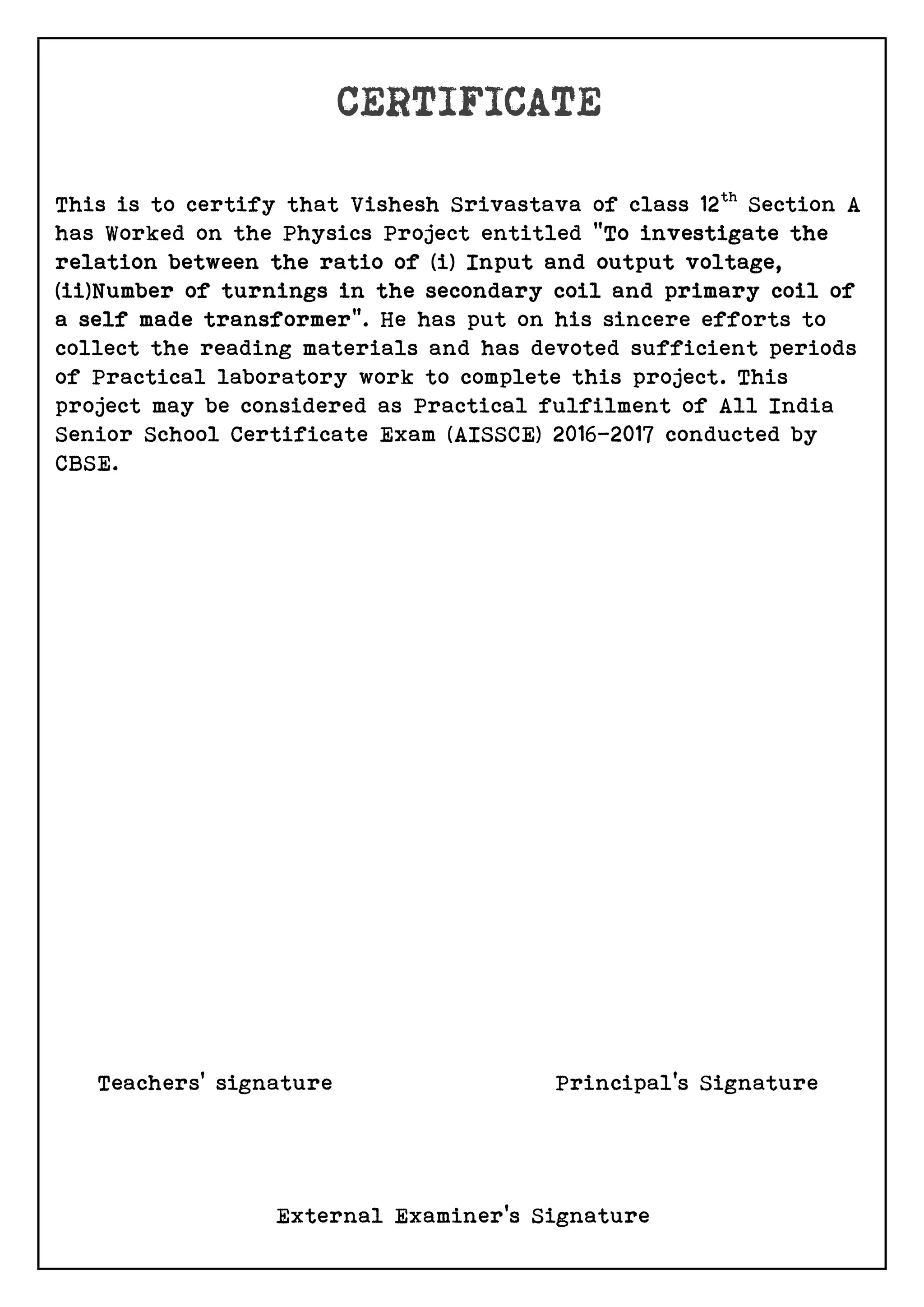 This is to certify that Vishesh Srivastava of class 12th
Section A
has Worked on the Physics Project entitled “To investigate the
relation between the ratio of (i) Input and output voltage,
(ii)Number of turnings in the secondary coil and primary coil of
a self made transformer”. He has put on his sincere efforts to
collect the reading materials and has devoted sufficient periods
of Practical laboratory work to complete this project. This
project may be considered as Practical fulfilment of All India
Senior School Certificate Exam (AISSCE) 2016-2017 conducted by
CBSE.
Teachers’ signature Principal’s Signature
External Examiner’s Signature
 