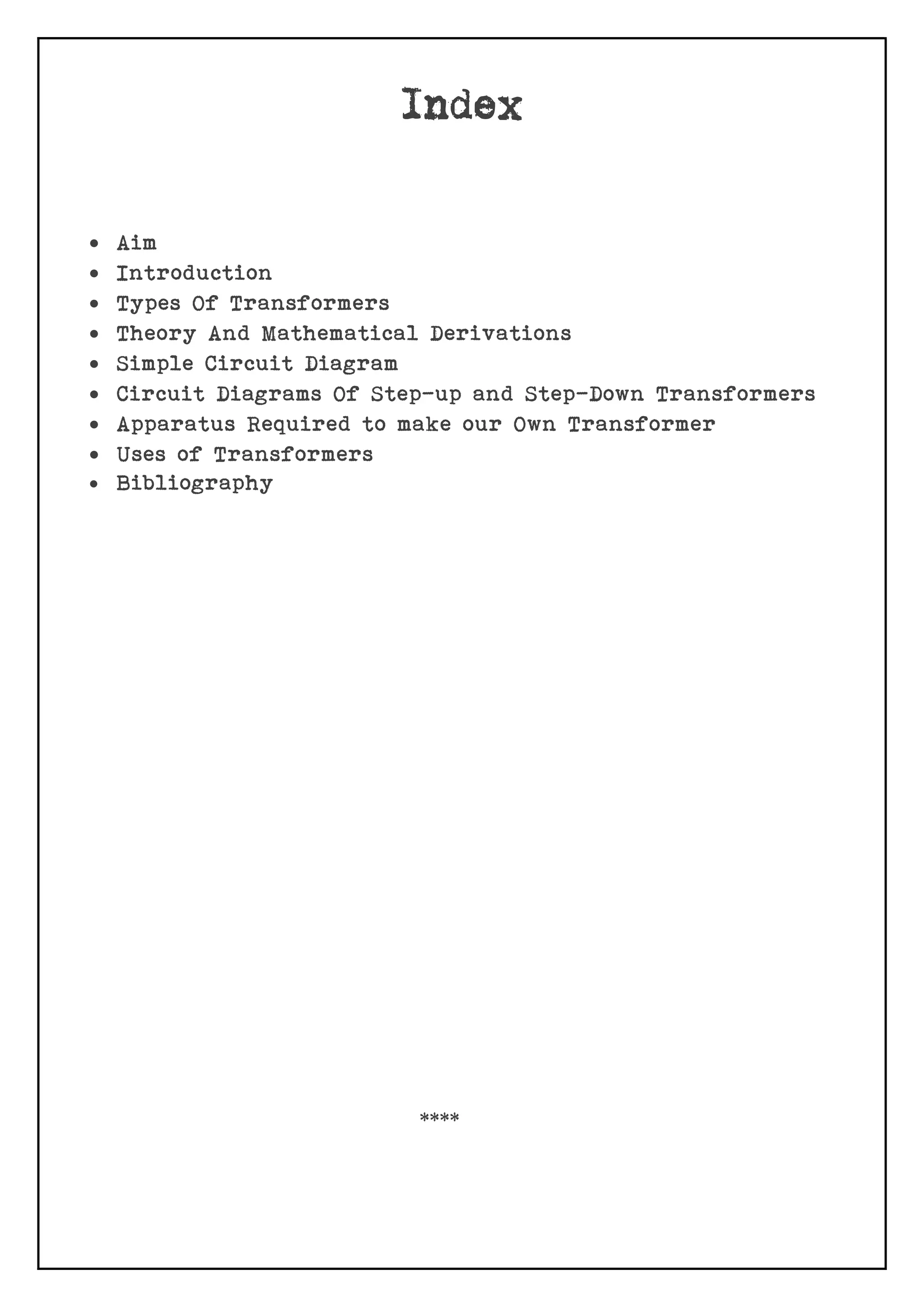  Aim
 Introduction
 Types Of Transformers
 Theory And Mathematical Derivations
 Simple Circuit Diagram
 Circuit Diagrams Of Step-up and Step-Down Transformers
 Apparatus Required to make our Own Transformer
 Uses of Transformers
 Bibliography
****
 