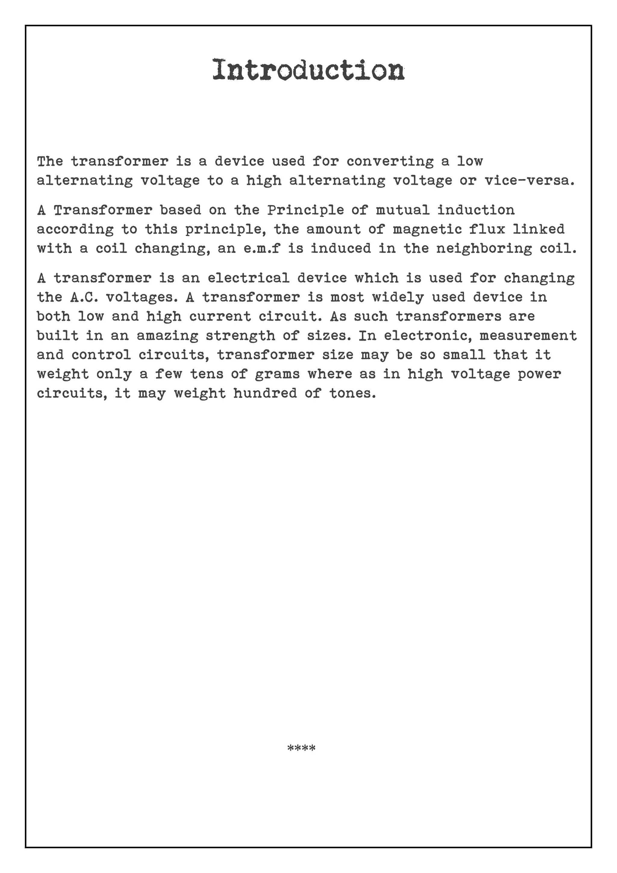 The transformer is a device used for converting a low
alternating voltage to a high alternating voltage or vice-versa.
A Transformer based on the Principle of mutual induction
according to this principle, the amount of magnetic flux linked
with a coil changing, an e.m.f is induced in the neighboring coil.
A transformer is an electrical device which is used for changing
the A.C. voltages. A transformer is most widely used device in
both low and high current circuit. As such transformers are
built in an amazing strength of sizes. In electronic, measurement
and control circuits, transformer size may be so small that it
weight only a few tens of grams where as in high voltage power
circuits, it may weight hundred of tones.
****
 