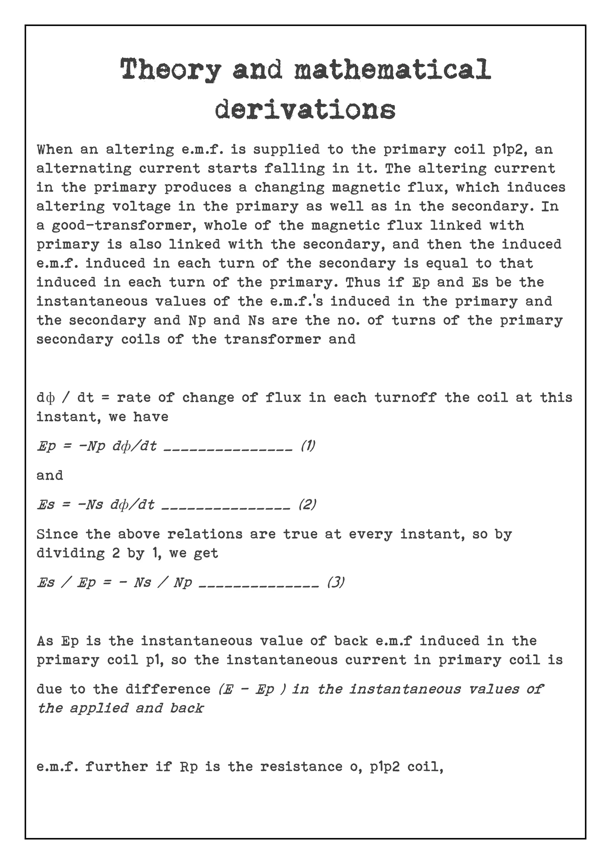 When an altering e.m.f. is supplied to the primary coil p1p2, an
alternating current starts falling in it. The altering current
in the primary produces a changing magnetic flux, which induces
altering voltage in the primary as well as in the secondary. In
a good-transformer, whole of the magnetic flux linked with
primary is also linked with the secondary, and then the induced
e.m.f. induced in each turn of the secondary is equal to that
induced in each turn of the primary. Thus if Ep and Es be the
instantaneous values of the e.m.f.’s induced in the primary and
the secondary and Np and Ns are the no. of turns of the primary
secondary coils of the transformer and
dф / dt = rate of change of flux in each turnoff the coil at this
instant, we have
Ep = -Np dф/dt _______________ (1)
and
Es = -Ns dф/dt _______________ (2)
Since the above relations are true at every instant, so by
dividing 2 by 1, we get
Es / Ep = - Ns / Np ______________ (3)
As Ep is the instantaneous value of back e.m.f induced in the
primary coil p1, so the instantaneous current in primary coil is
due to the difference (E – Ep ) in the instantaneous values of
the applied and back
e.m.f. further if Rp is the resistance o, p1p2 coil,
 