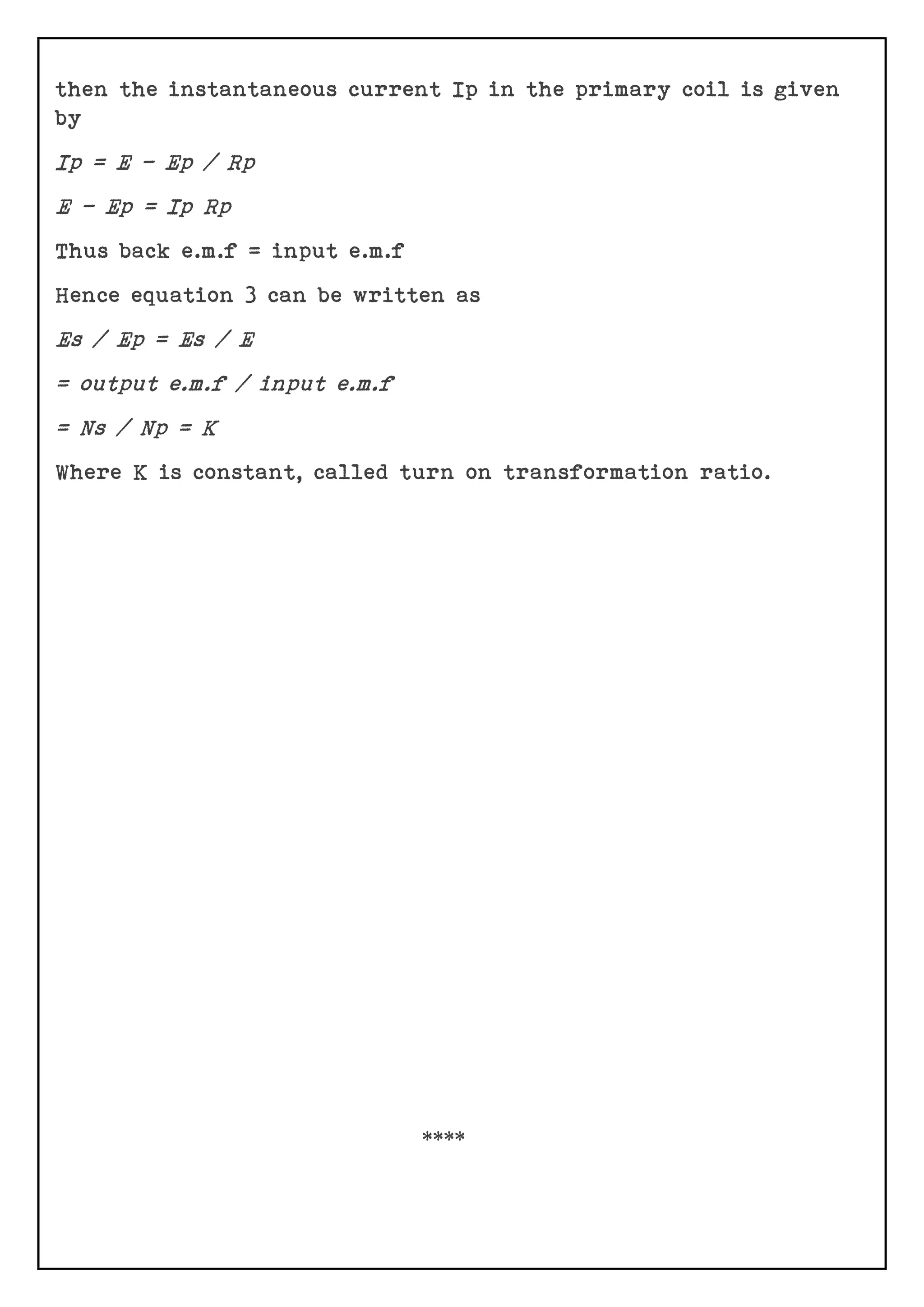 then the instantaneous current Ip in the primary coil is given
by
Ip = E – Ep / Rp
E – Ep = Ip Rp
Thus back e.m.f = input e.m.f
Hence equation 3 can be written as
Es / Ep = Es / E
= output e.m.f / input e.m.f
= Ns / Np = K
Where K is constant, called turn on transformation ratio.
****
 
