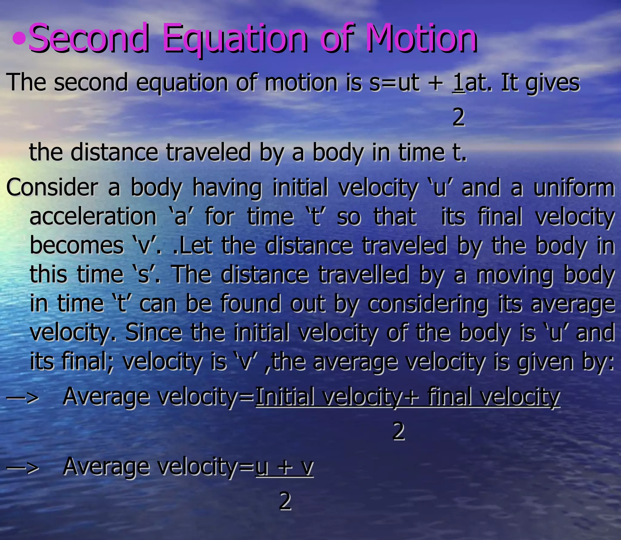 •Second Equation of Motion
The second equation of motion is s=ut + 1at. It gives
                                              2
  the distance traveled by a body in time t.
Consider a body having initial velocity ‘u’ and a uniform
  acceleration ‘a’ for time ‘t’ so that its final velocity
  becomes ‘v’. .Let the distance traveled by the body in
  this time ‘s’. The distance travelled by a moving body
  in time ‘t’ can be found out by considering its average
  velocity. Since the initial velocity of the body is ‘u’ and
  its final; velocity is ‘v’ ,the average velocity is given by:
—> Average velocity=Initial velocity+ final velocity
                                         2
—> Average velocity=u + v
                               2
 
