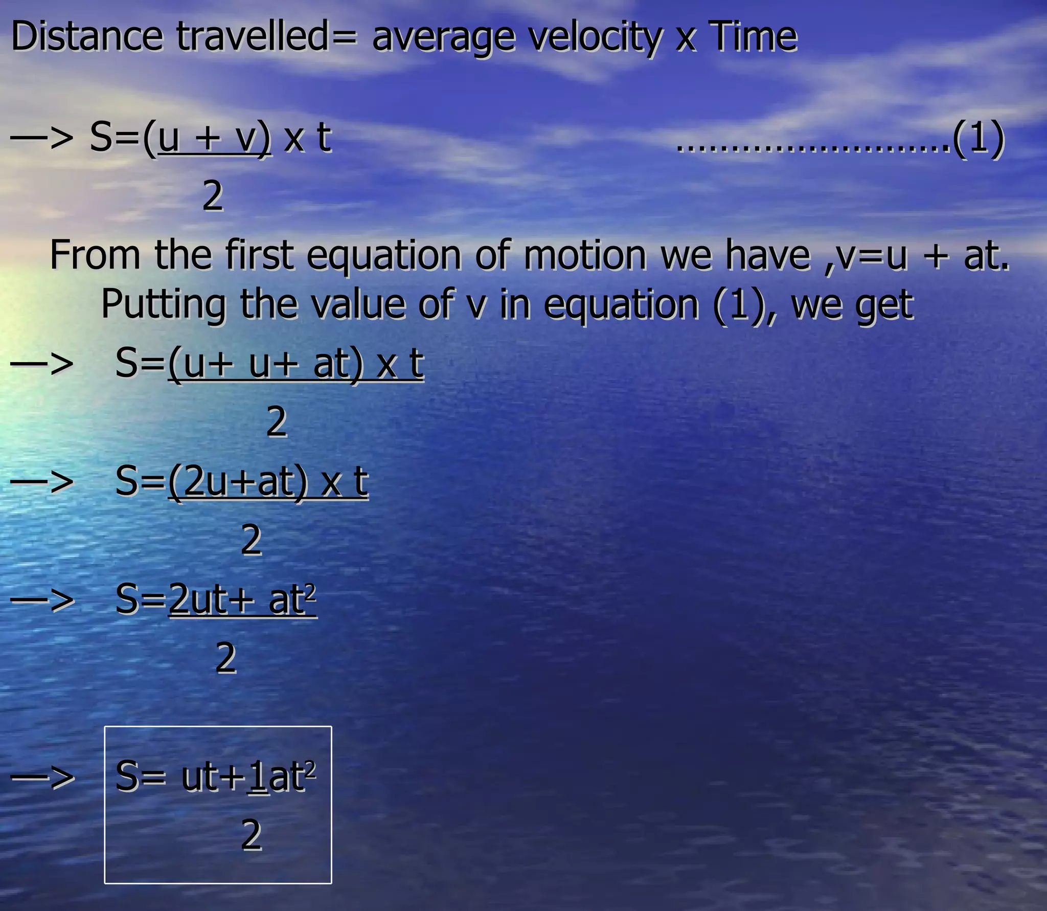 Distance travelled= average velocity x Time

—> S=(u + v) x t                     …………………….(1)
          2
 From the first equation of motion we have ,v=u + at.
    Putting the value of v in equation (1), we get
—> S=(u+ u+ at) x t
               2
—> S=(2u+at) x t
             2
—> S=2ut+ at2
           2

—> S= ut+1at2
         2
 