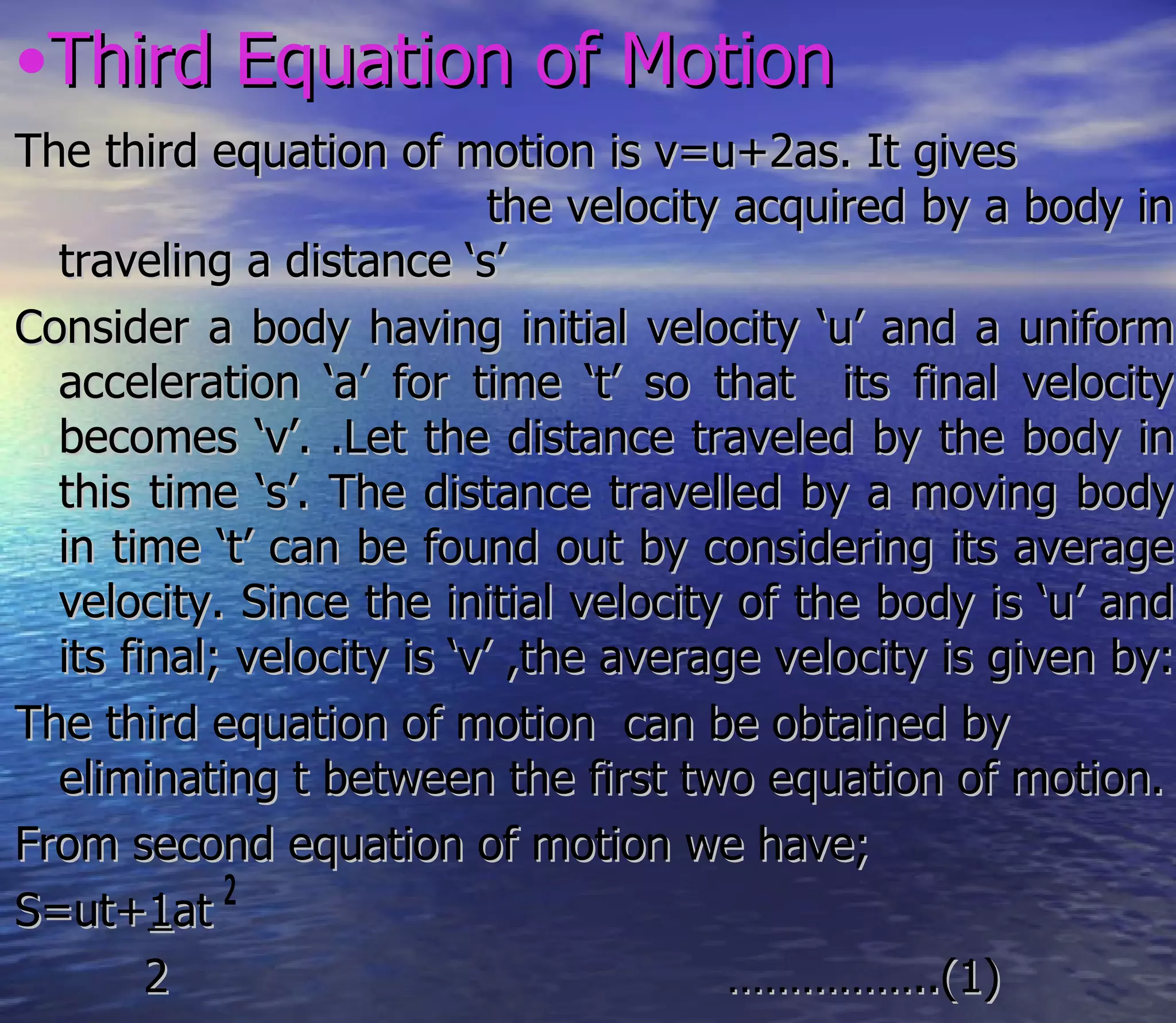 •Third Equation of Motion
The third equation of motion is v=u+2as. It gives
                            the velocity acquired by a body in
  traveling a distance ‘s’
Consider a body having initial velocity ‘u’ and a uniform
  acceleration ‘a’ for time ‘t’ so that its final velocity
  becomes ‘v’. .Let the distance traveled by the body in
  this time ‘s’. The distance travelled by a moving body
  in time ‘t’ can be found out by considering its average
  velocity. Since the initial velocity of the body is ‘u’ and
  its final; velocity is ‘v’ ,the average velocity is given by:
The third equation of motion can be obtained by
  eliminating t between the first two equation of motion.
From second equation of motion we have;
S=ut+1at
        2                                ……………..(1)
 