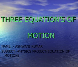 THREE EQUATION’S OF

             MOTION
NAME :- ASHWANI KUMAR
SUBJECT:-PHYSICS PROJECT(EQUATION OF
 MOTION)
 