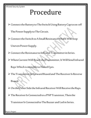 Infrared Security System
Physics Project
Procedure
 ConnecttheBatterytoTheSwitchUsingBatteryCaptoon-off
ThePowerSupplytoTheCircuit.
 ConnecttheSwitchtoASmallResistanceWhichWillStop
UnevenPowerSupply.
 ConnecttheResistancetoInfraredTransmitterinSeries.
 WhenCurrentWillReachtheTransmitter,ItWillSendInfrared
Rays WhichisinvisibletoNakedEyes.
 TheTransmitterIsForwardBiasedandTheReceiverIsReverse
Biased.
 OntheOtherSidetheInfraredReceiverWillReceivetheRays.
 TheReceiverIsConnectedtoaPNPTransistor,Thenthe
TransistorIsConnectedtoTheBuzzerand LedinSeries.
 