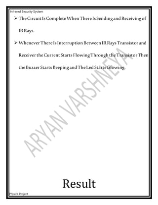 Infrared Security System
Physics Project
 TheCircuitIsCompleteWhenThereIsSendingandReceivingof
IRRays.
 WheneverThereIsInterruptionBetweenIRRaysTransistorand
ReceivertheCurrentStartsFlowingThrough theTransistorThen
theBuzzerStartsBeepingandTheLedStartsGlowing.
Result
 