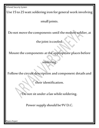 Infrared Security System
Physics Project
Use 15 to 25 watt soldering iron for general work involving
small joints.
Do not move the components until the molten soldier, at
the joint iscooled.
Mount the components at the appropriate places before
soldering.
Follow the circuit description and component details and
their identification.
Do not sit under afan while soldering.
Power supply should be 9VD.C.
 