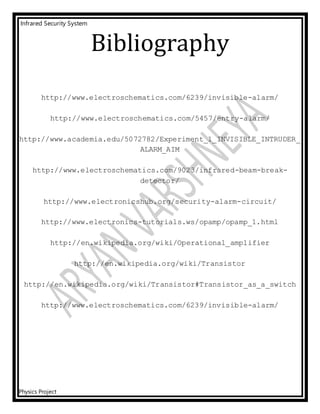 Infrared Security System
Physics Project
Bibliography
http://www.electroschematics.com/6239/invisible-alarm/
http://www.electroschematics.com/5457/entry-alarm/
http://www.academia.edu/5072782/Experiment_1_INVISIBLE_INTRUDER_
ALARM_AIM
http://www.electroschematics.com/9023/infrared-beam-break-
detector/
http://www.electronicshub.org/security-alarm-circuit/
http://www.electronics-tutorials.ws/opamp/opamp_1.html
http://en.wikipedia.org/wiki/Operational_amplifier
http://en.wikipedia.org/wiki/Transistor
http://en.wikipedia.org/wiki/Transistor#Transistor_as_a_switch
http://www.electroschematics.com/6239/invisible-alarm/
 