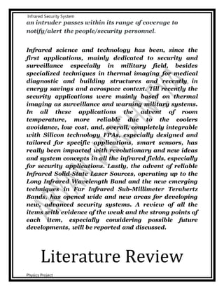 Infrared Security System
Physics Project
an intruder passes within its range of coverage to
notify/alert the people/security personnel.
Infrared science and technology has been, since the
first applications, mainly dedicated to security and
surveillance especially in military field, besides
specialized techniques in thermal imaging for medical
diagnostic and building structures and recently in
energy savings and aerospace context. Till recently the
security applications were mainly based on thermal
imaging as surveillance and warning military systems.
In all these applications the advent of room
temperature, more reliable due to the coolers
avoidance, low cost, and, overall, completely integrable
with Silicon technology FPAs, especially designed and
tailored for specific applications, smart sensors, has
really been impacted with revolutionary and new ideas
and system concepts in all the infrared fields, especially
for security applications. Lastly, the advent of reliable
Infrared Solid-State Laser Sources, operating up to the
Long Infrared Wavelength Band and the new emerging
techniques in Far Infrared Sub-Millimeter Terahertz
Bands, has opened wide and new areas for developing
new, advanced security systems. A review of all the
items with evidence of the weak and the strong points of
each item, especially considering possible future
developments, will be reported and discussed.
Literature Review
 