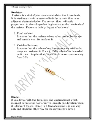 Infrared Security System
Physics Project
Resistor:
Resistor is a kind of passive element which has 2 terminals.
It is used in a circuit in order to limit the current flow to an
adjacent electronic device. The current flow is directly
proportional to the voltage that is given across the terminals of
the resistor. There are mainly 2 types of resistors:
1. Fixed resistor-
It means that the resistor whose value cannot be change
and remain what its mark on it.
2. Variable Resistor-
It means that the value of resistance can vary within the
range marked over it. For e.g. If the value of 5k is marked
on it then it implies that the value of the resistor can vary
from 0-5k.
Diode:
It is a device with two terminals and unidirectional which
means it permits the flow of current in only one direction when
it is forward biased. Hence in it flow of current is in one way
only and block the other way for the current flow (when
 