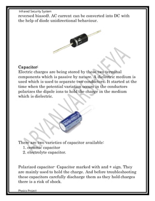 Infrared Security System
Physics Project
reversed biased). AC current can be converted into DC with
the help of diode unidirectional behaviour.
Capacitor:
Electric charges are being stored by these two terminal
components which is passive by nature. A dielectric medium is
used which is used to separate two conductors. It started at the
time when the potential variation occurs in the conductors
polarizes the dipole ions to hold the charge in the medium
which is dielectric.
There are two varieties of capacitor available:
1. ceramic capacitor
2. electrolyte capacitor.
Polarized capacitor- Capacitor marked with and + sign. They
are mainly used to hold the charge. And before troubleshooting
these capacitors carefully discharge them as they hold charges
there is a risk of shock.
 