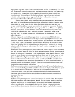 highlight the ways that Kepler's work has contributed to modern-day astronomy. This topic
is of great interest to scientists, historians, and the public alike, as it sheds light on the ways
in which scientific knowledge is advanced over time. Additionally, understanding the
contributions of historical figures like Kepler can help to inspire future generations of
scientists and encourage a deeper appreciation for the wonders of the universe.
Discovery and Observation / Historical Background
Towards the later part of the 16th century, the predominant view of the universe
was that of the ancient Greek philosopher Aristotle. According to Aristotle, the Earth was at
the center of the universe, and the Sun, Moon, planets, and stars revolved around it in
circular orbits (Kuhn). This view was supported by the work of the astronomer Claudius
Ptolemy in the 2nd century AD, who developed a geocentric model of the universe (Kuhn).
However, observations made by the Polish astronomer Nicolaus Copernicus in the early
16th century challenged this view. Copernicus proposed a heliocentric model of the
universe, where the Sun was at the center, and the planets revolved around it in circular
orbits (Guerlac).
Johannes Kepler, who was initially a supporter of the geocentric model, later became
convinced of the heliocentric model posited by Copernicus (Spelda). Kepler believed that
the motion of planets around the Sun could be explained by mathematical laws rather than
circular orbits. Kepler's three laws of planetary motion were based on his observations of
the orbit of Mars. He relied on and used the observations of Mars' position by the Danish
astronomer Tycho Brahe, who had recorded the planet's position every night for several
years (Spelda).
Kepler's first law of planetary motion states that planets move in elliptical orbits around the
Sun, with the Sun at one of the foci of the ellipse. Kepler discovered this law by analyzing the
data on the orbit of Mars collected by Tycho Brahe (Spelda). Kepler realized that Mars' orbit
could not be circular and proposed that it must be an ellipse with the Sun at one of the foci
(Urone and Hinrichs). Kepler's second law of planetary motion states that planets move
faster when they are closer to the Sun and slower when they are farther away (Urone and
Hinrichs). Kepler's third law of planetary motion relates the period of a planet's orbit to its
distance from the Sun (Urone and Hinrichs). These laws allowed astronomers to calculate
the distances between planets and the Sun.
Kepler's observations and discoveries were challenged primarily because he lacked access
to the advanced technology available to modern astronomers (Koyre). Instead, Kepler relied
on his mathematical and observational skills to make accurate measurements and
calculations. Kepler's work was also challenging at the time because it challenged the
traditional view of the universe and was met with resistance from some in the scientific
community (Koyre).
What We Know
Kepler's laws of planetary motion were revolutionary in the sense that they challenged the
traditional geocentric view of the universe (Koyre). His laws showed that the planets did
not move in perfect circles around the Earth, as previously believed, but instead, they
orbited around the Sun in elliptical paths (Koyre). This discovery allowed for a better
understanding of the mechanics of the solar system, paving the way for further research
 