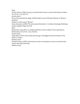 Book
Guerlac, Henry. (1968). Copernicus and Aristotle’s Cosmos. Journal of the History of Ideas.
Vol. 29. No. 1. Pp. 109-113.
Journal article
Urone, Paul, and Hinrichs, Roger. (2020). Kepler’s Laws of Planetary Motion. In “Physics”.
OpenStax.
Chapter in a book named “Physics”
Koyre, Alexandre. (2008) “The Astronomical Revolution”. 1st edition. Routledge Publishing.
London, England. Pages 362-364.
Book
Markowsky, Greg. (2011). A retelling of Newton’s work on Kepler’s laws. Expositiones
Mathematicae. Vol 29. No. 3. Pp. 252-282.
Journal article
Siegel, Ethan. (2019). This Is Why Dark Energy Is The Biggest Unsolved Problem In The
Universe. Forbes.
Website article
Woodall, Tatyana. (2022). Astronomers create new technique to assist in search for dark
matter. Ohio State University.
Website article
 