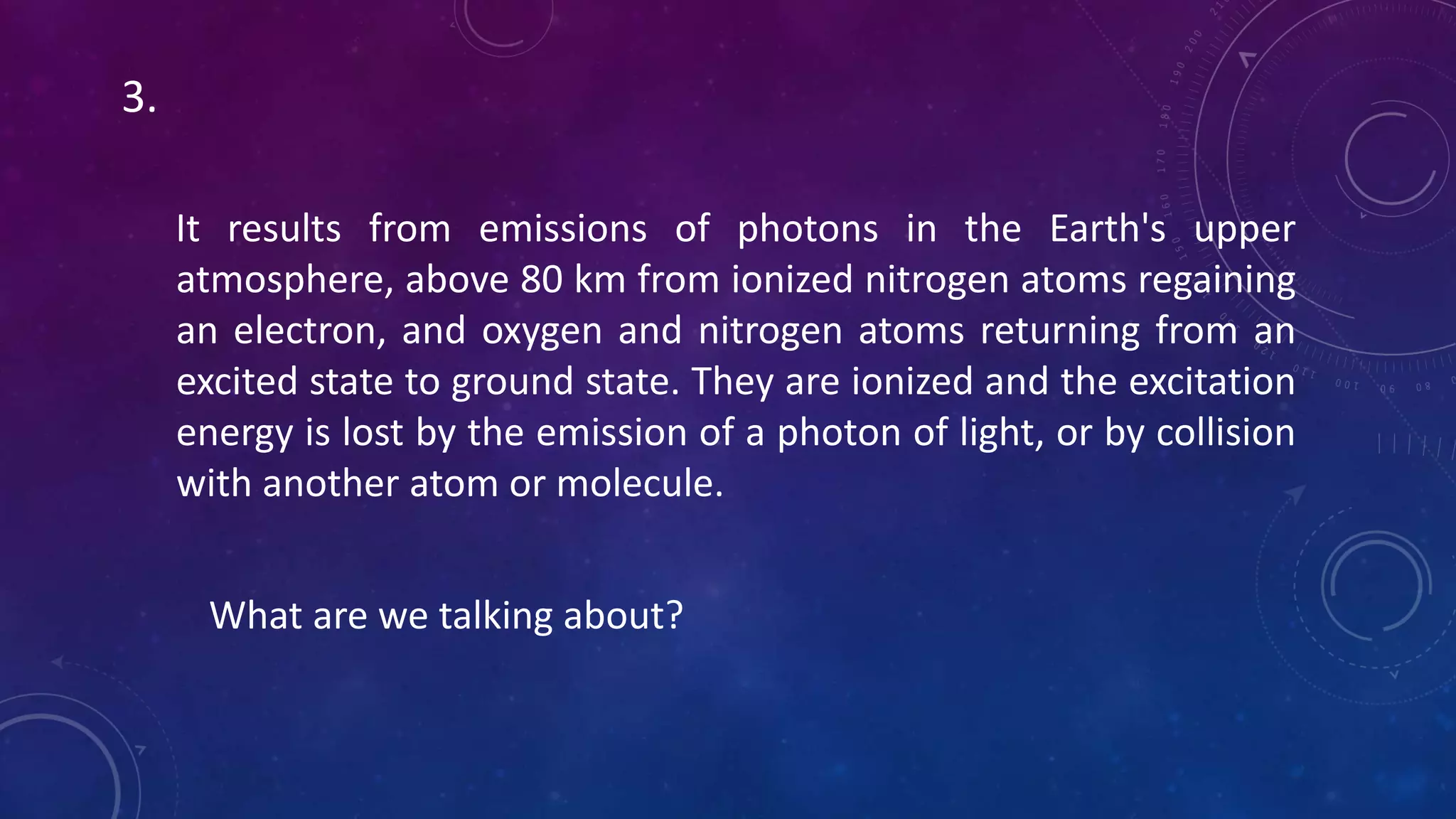 It results from emissions of photons in the Earth's upper
atmosphere, above 80 km from ionized nitrogen atoms regaining
an electron, and oxygen and nitrogen atoms returning from an
excited state to ground state. They are ionized and the excitation
energy is lost by the emission of a photon of light, or by collision
with another atom or molecule.
What are we talking about?
3.
 