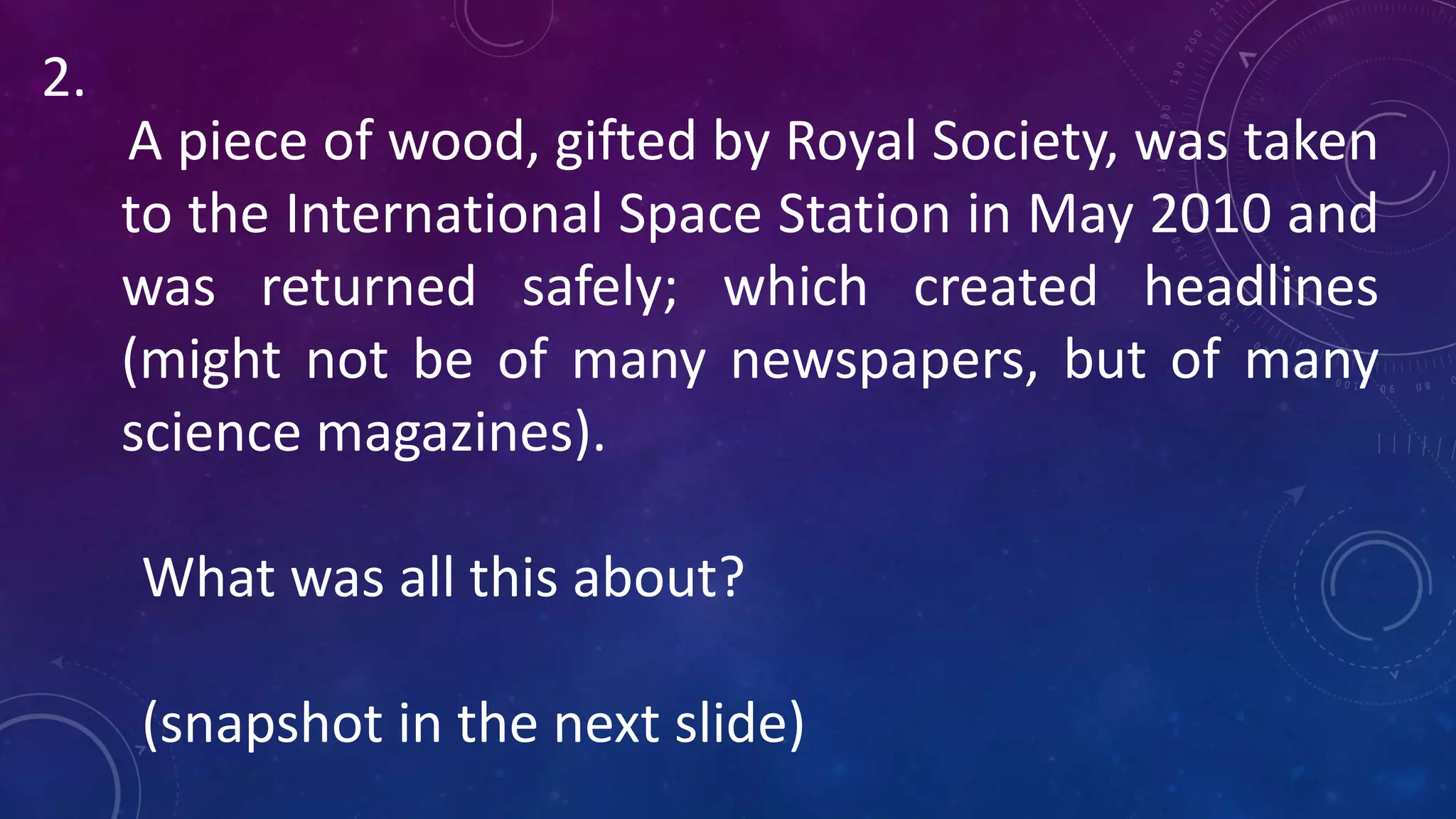 A piece of wood, gifted by Royal Society, was taken
to the International Space Station in May 2010 and
was returned safely; which created headlines
(might not be of many newspapers, but of many
science magazines).
What was all this about?
(snapshot in the next slide)
2.
 