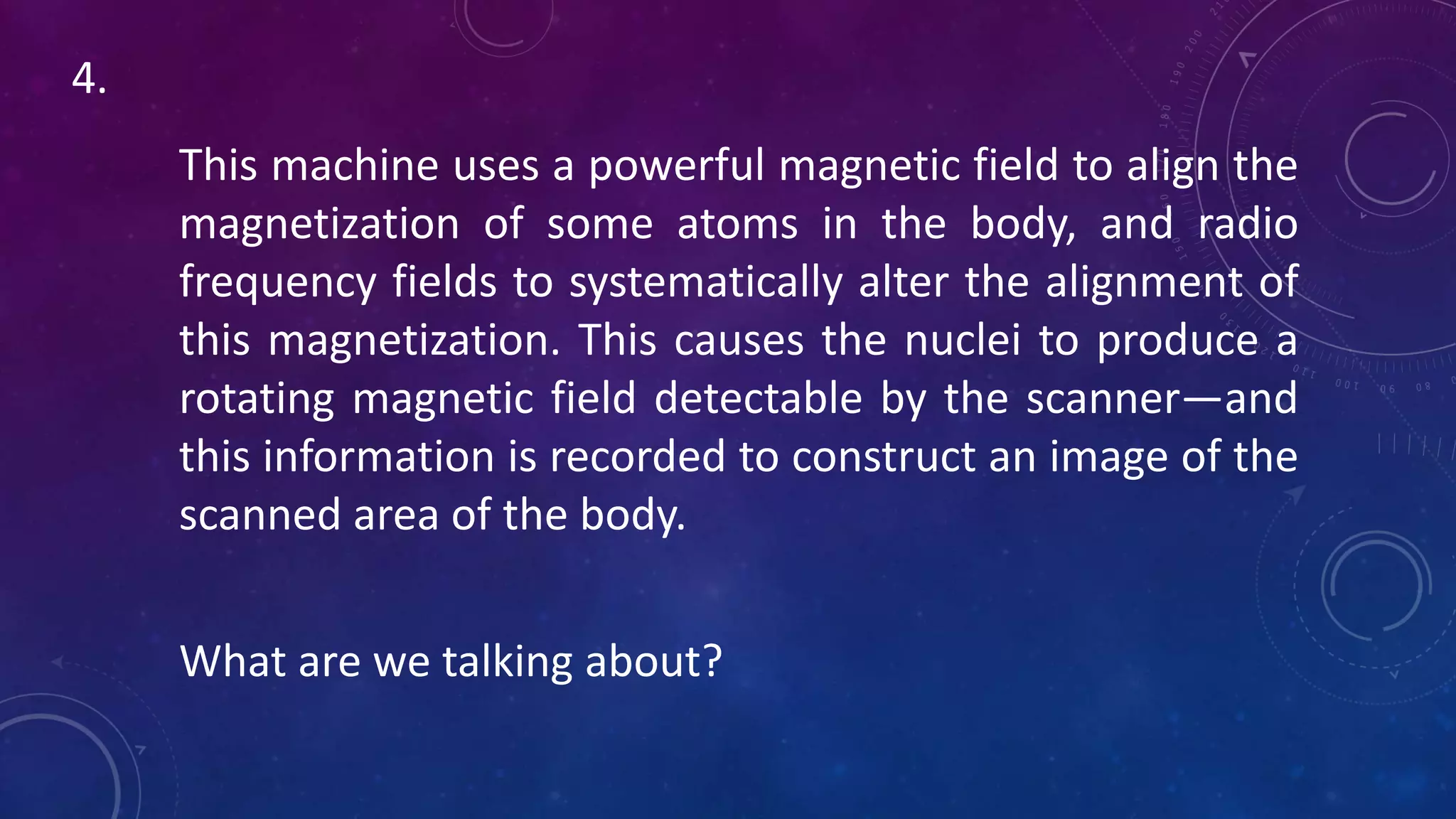 This machine uses a powerful magnetic field to align the
magnetization of some atoms in the body, and radio
frequency fields to systematically alter the alignment of
this magnetization. This causes the nuclei to produce a
rotating magnetic field detectable by the scanner—and
this information is recorded to construct an image of the
scanned area of the body.
What are we talking about?
4.
 