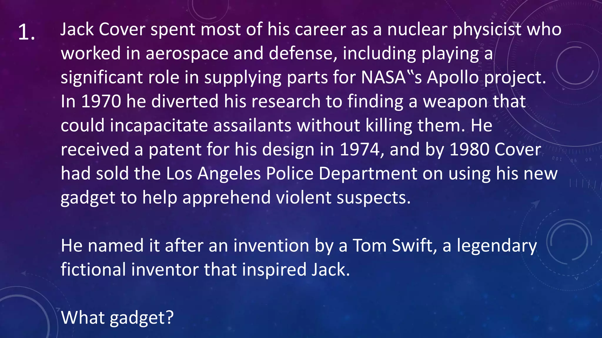 Jack Cover spent most of his career as a nuclear physicist who
worked in aerospace and defense, including playing a
significant role in supplying parts for NASA‟s Apollo project.
In 1970 he diverted his research to finding a weapon that
could incapacitate assailants without killing them. He
received a patent for his design in 1974, and by 1980 Cover
had sold the Los Angeles Police Department on using his new
gadget to help apprehend violent suspects.
He named it after an invention by a Tom Swift, a legendary
fictional inventor that inspired Jack.
What gadget?
1.
 