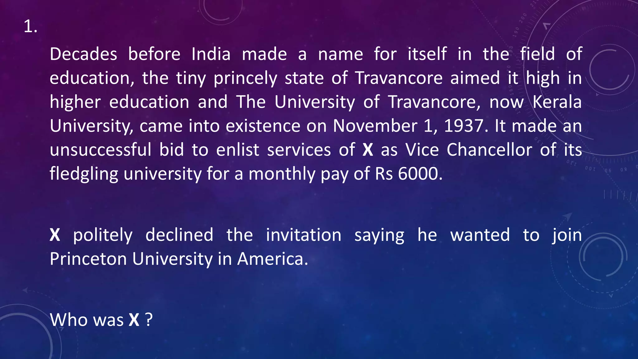 Decades before India made a name for itself in the field of
education, the tiny princely state of Travancore aimed it high in
higher education and The University of Travancore, now Kerala
University, came into existence on November 1, 1937. It made an
unsuccessful bid to enlist services of X as Vice Chancellor of its
fledgling university for a monthly pay of Rs 6000.
X politely declined the invitation saying he wanted to join
Princeton University in America.
Who was X ?
1.
 