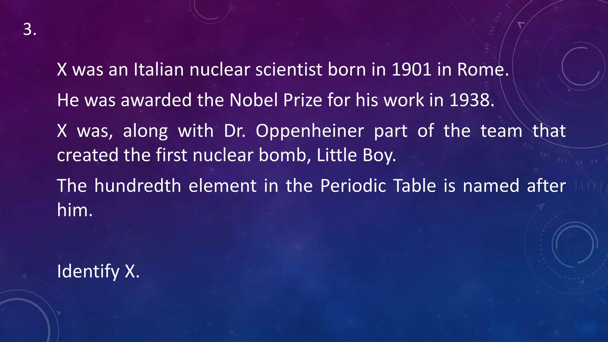 X was an Italian nuclear scientist born in 1901 in Rome.
He was awarded the Nobel Prize for his work in 1938.
X was, along with Dr. Oppenheiner part of the team that
created the first nuclear bomb, Little Boy.
The hundredth element in the Periodic Table is named after
him.
Identify X.
3.
 