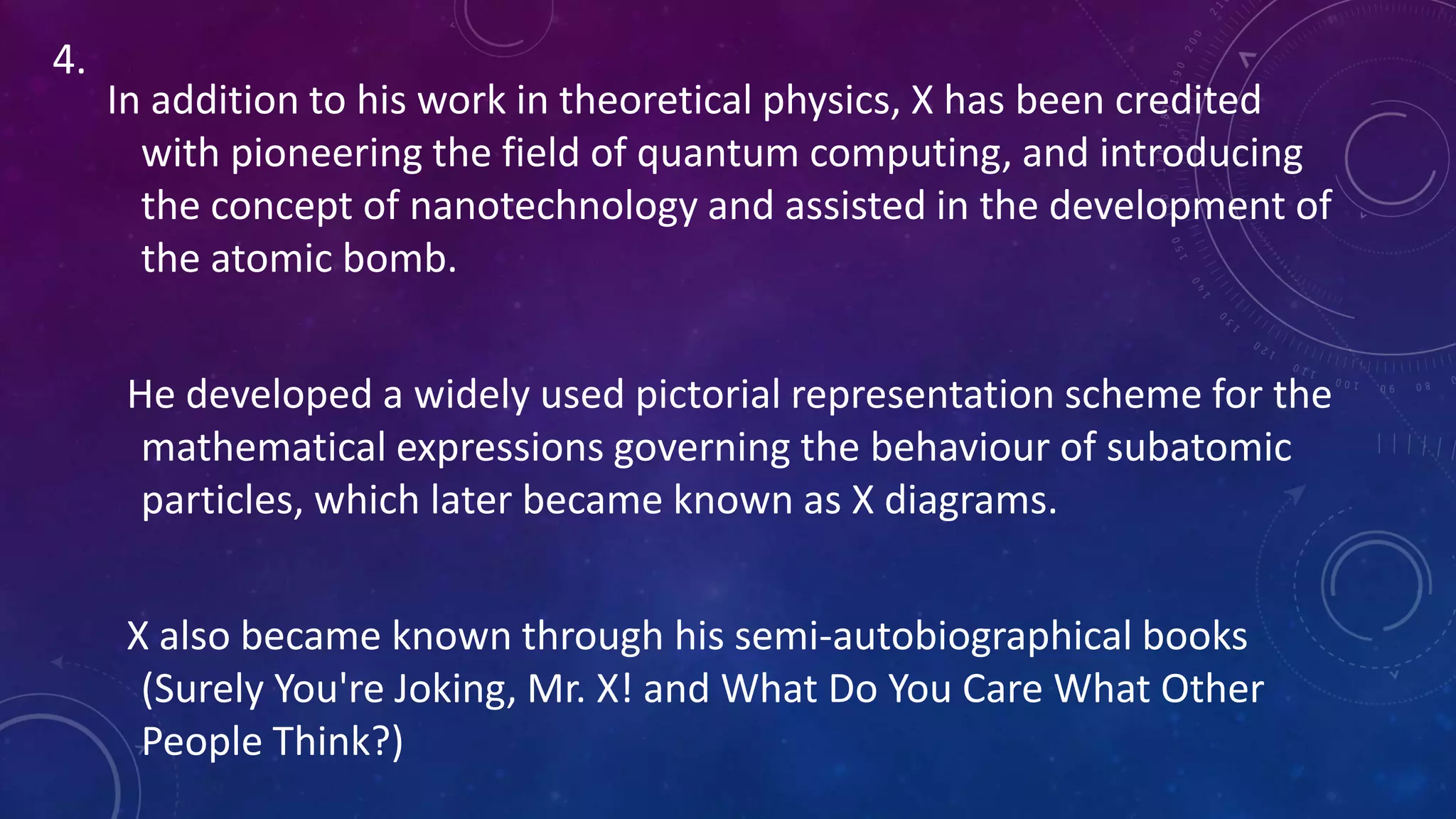 In addition to his work in theoretical physics, X has been credited
with pioneering the field of quantum computing, and introducing
the concept of nanotechnology and assisted in the development of
the atomic bomb.
He developed a widely used pictorial representation scheme for the
mathematical expressions governing the behaviour of subatomic
particles, which later became known as X diagrams.
X also became known through his semi-autobiographical books
(Surely You're Joking, Mr. X! and What Do You Care What Other
People Think?)
4.
 