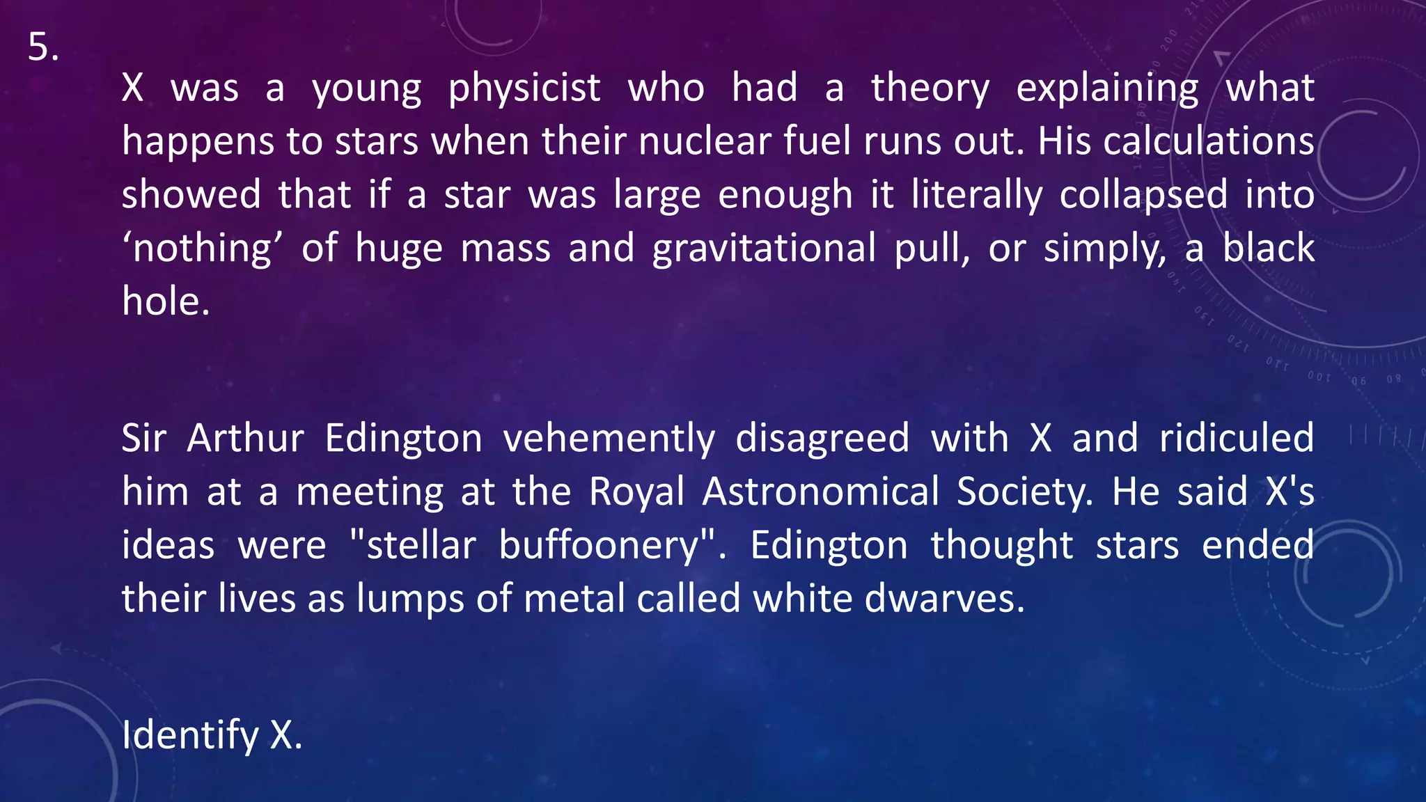 X was a young physicist who had a theory explaining what
happens to stars when their nuclear fuel runs out. His calculations
showed that if a star was large enough it literally collapsed into
‘nothing’ of huge mass and gravitational pull, or simply, a black
hole.
Sir Arthur Edington vehemently disagreed with X and ridiculed
him at a meeting at the Royal Astronomical Society. He said X's
ideas were "stellar buffoonery". Edington thought stars ended
their lives as lumps of metal called white dwarves.
Identify X.
5.
 