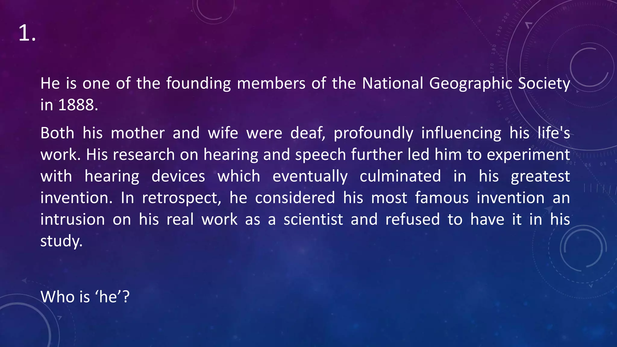 He is one of the founding members of the National Geographic Society
in 1888.
Both his mother and wife were deaf, profoundly influencing his life's
work. His research on hearing and speech further led him to experiment
with hearing devices which eventually culminated in his greatest
invention. In retrospect, he considered his most famous invention an
intrusion on his real work as a scientist and refused to have it in his
study.
Who is ‘he’?
1.
 