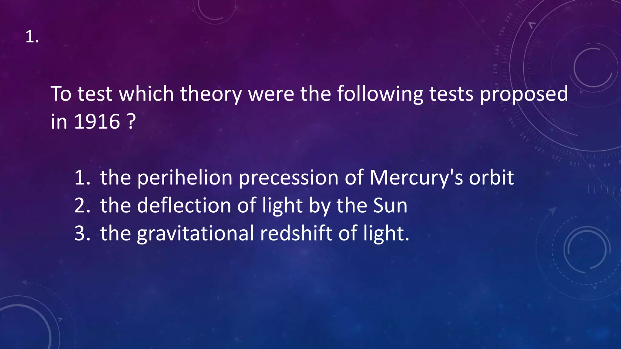 To test which theory were the following tests proposed
in 1916 ?
1. the perihelion precession of Mercury's orbit
2. the deflection of light by the Sun
3. the gravitational redshift of light.
1.
 