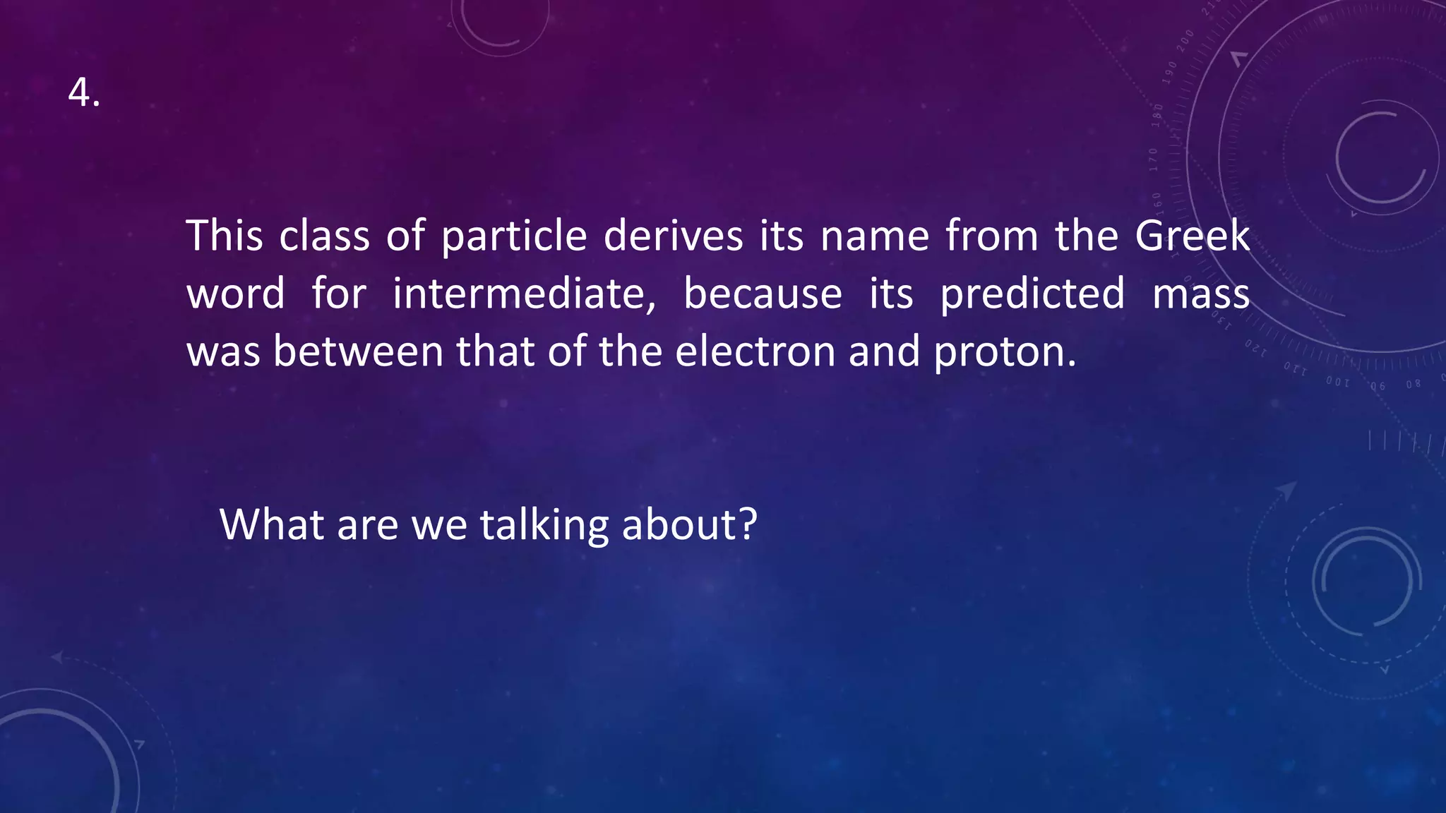 This class of particle derives its name from the Greek
word for intermediate, because its predicted mass
was between that of the electron and proton.
What are we talking about?
4.
 