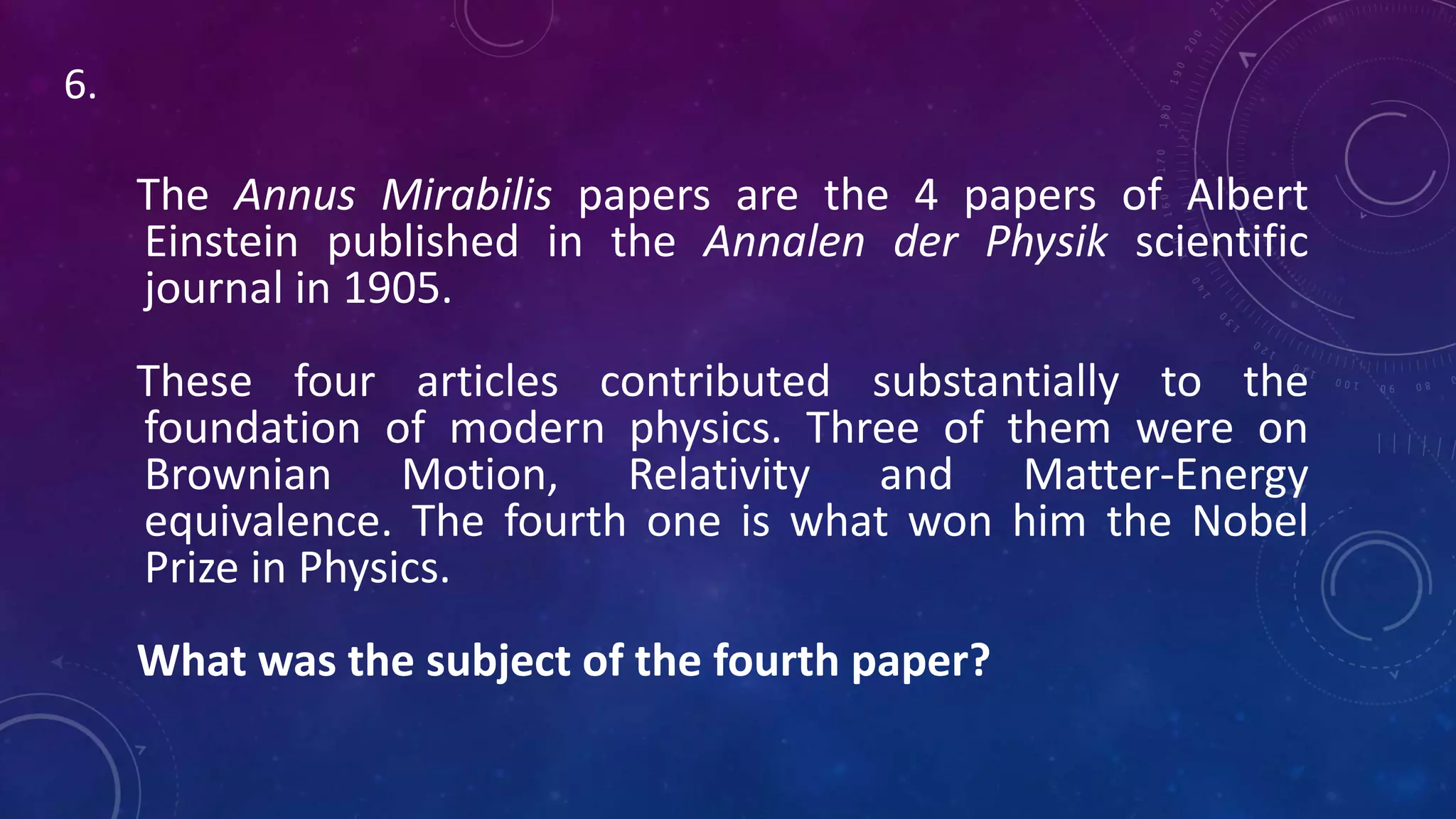The Annus Mirabilis papers are the 4 papers of Albert
Einstein published in the Annalen der Physik scientific
journal in 1905.
These four articles contributed substantially to the
foundation of modern physics. Three of them were on
Brownian Motion, Relativity and Matter-Energy
equivalence. The fourth one is what won him the Nobel
Prize in Physics.
What was the subject of the fourth paper?
6.
 