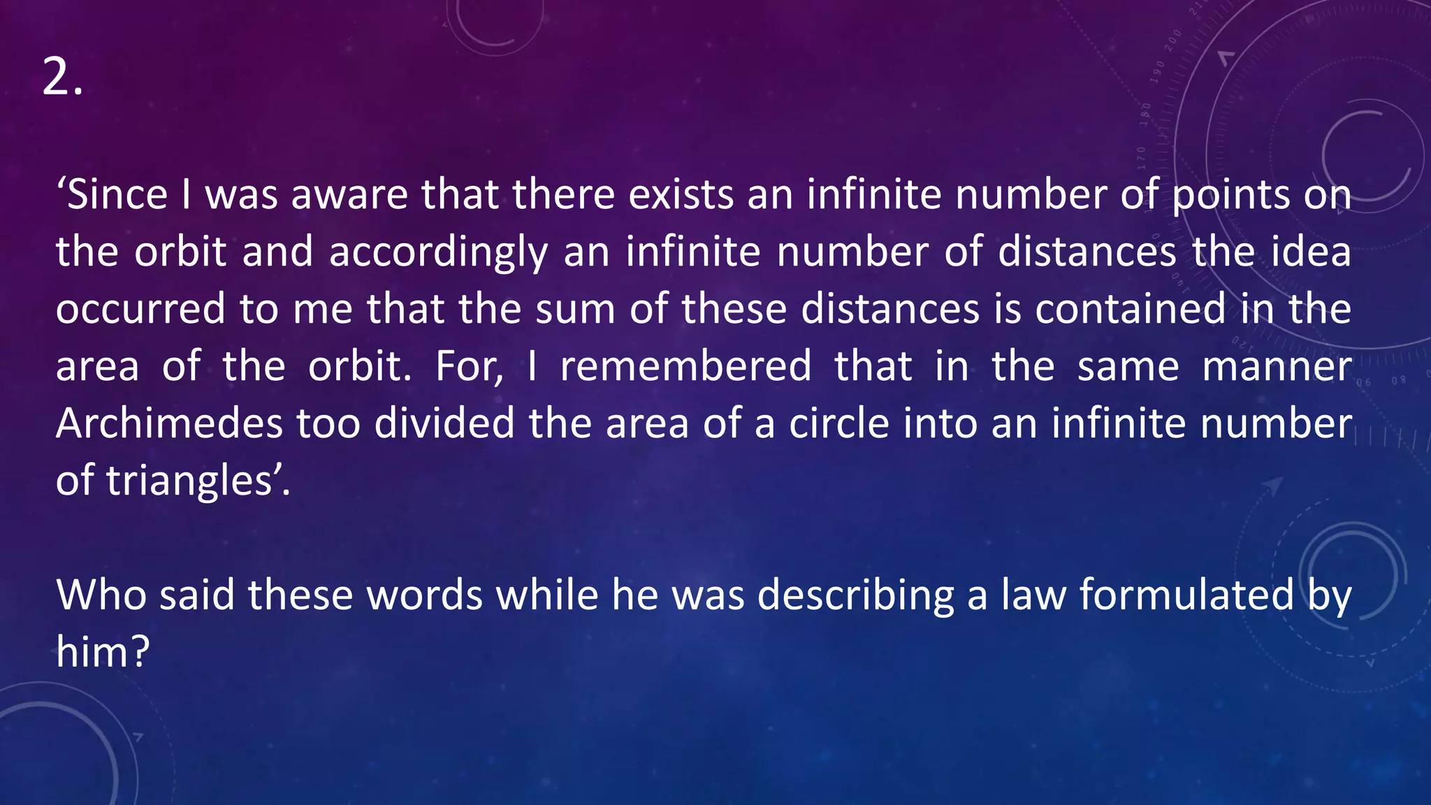 ‘Since I was aware that there exists an infinite number of points on
the orbit and accordingly an infinite number of distances the idea
occurred to me that the sum of these distances is contained in the
area of the orbit. For, I remembered that in the same manner
Archimedes too divided the area of a circle into an infinite number
of triangles’.
Who said these words while he was describing a law formulated by
him?
2.
 