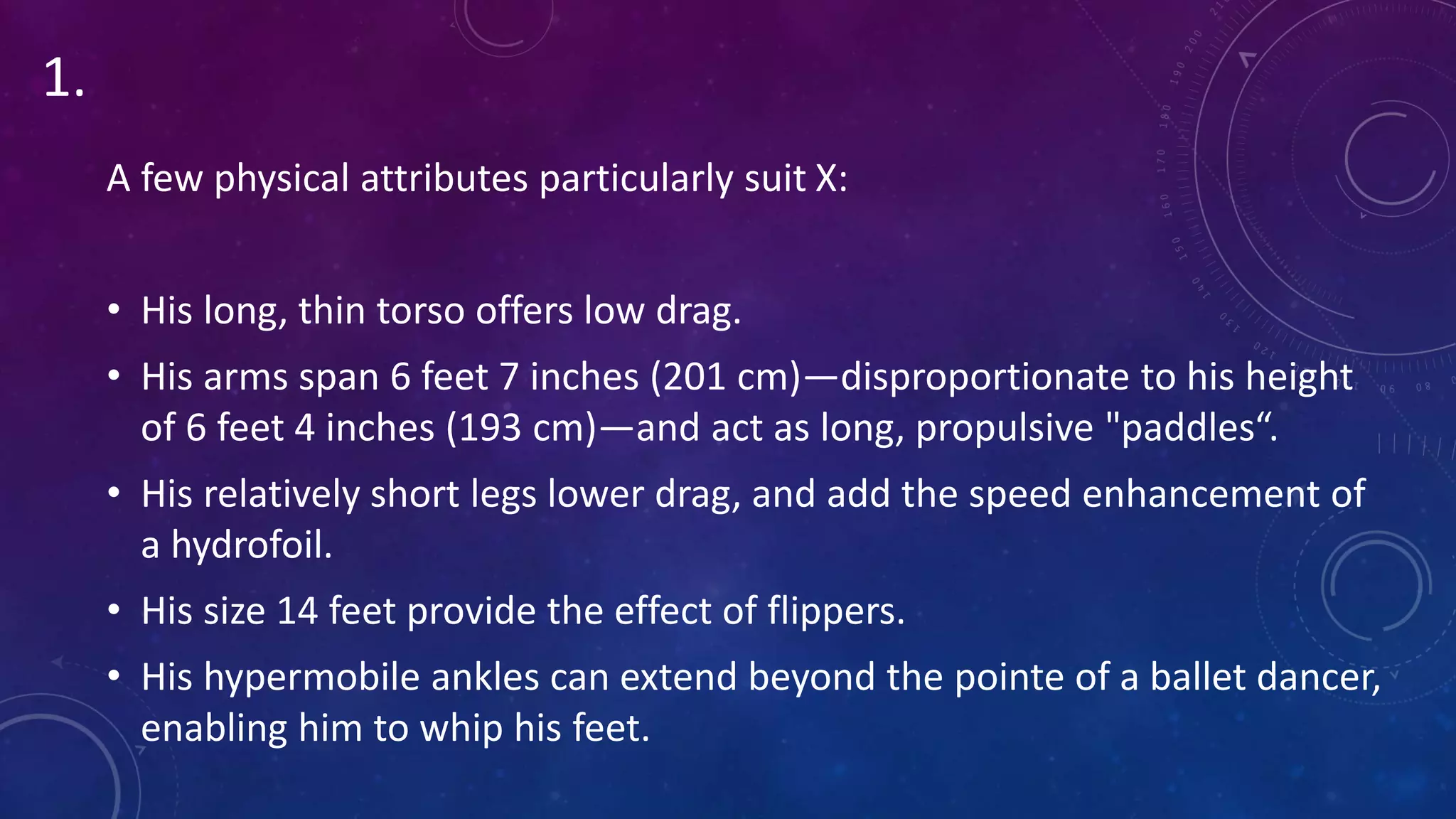 A few physical attributes particularly suit X:
• His long, thin torso offers low drag.
• His arms span 6 feet 7 inches (201 cm)—disproportionate to his height
of 6 feet 4 inches (193 cm)—and act as long, propulsive "paddles“.
• His relatively short legs lower drag, and add the speed enhancement of
a hydrofoil.
• His size 14 feet provide the effect of flippers.
• His hypermobile ankles can extend beyond the pointe of a ballet dancer,
enabling him to whip his feet.
1.
 