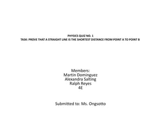 PHYSICS QUIZ NO. 1
TASK: PROVE THAT A STRAIGHT LINE IS THE SHORTEST DISTANCE FROM POINT A TO POINT B




                                 Members:
                             Martin Dominguez
                             Alexandra Salting
                                Ralph Reyes
                                    4E


                       Submitted to: Ms. Ongsotto
 