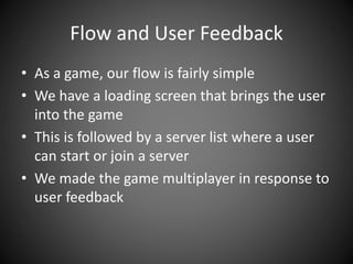 Flow and User Feedback
• As a game, our flow is fairly simple
• We have a loading screen that brings the user
into the game
• This is followed by a server list where a user
can start or join a server
• We made the game multiplayer in response to
user feedback
 