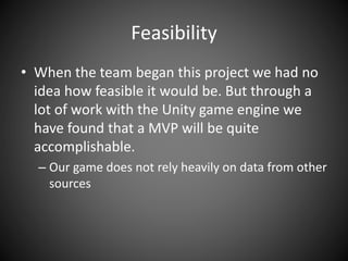 Feasibility
• When the team began this project we had no
idea how feasible it would be. But through a
lot of work with the Unity game engine we
have found that a MVP will be quite
accomplishable.
– Our game does not rely heavily on data from other
sources
 