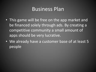 Business Plan
• This game will be free on the app market and
be financed solely through ads. By creating a
competitive community a small amount of
apps should be very lucrative.
• We already have a customer base of at least 5
people
 