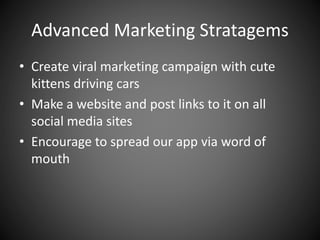 Advanced Marketing Stratagems
• Create viral marketing campaign with cute
kittens driving cars
• Make a website and post links to it on all
social media sites
• Encourage to spread our app via word of
mouth
 