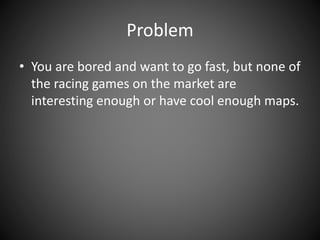 Problem
• You are bored and want to go fast, but none of
the racing games on the market are
interesting enough or have cool enough maps.
 