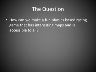 The Question
• How can we make a fun physics based racing
game that has interesting maps and is
accessible to all?
 