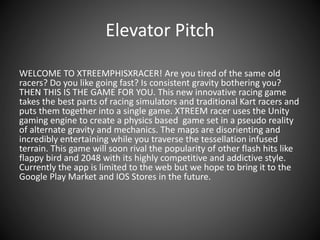 Elevator Pitch
WELCOME TO XTREEMPHISXRACER! Are you tired of the same old
racers? Do you like going fast? Is consistent gravity bothering you?
THEN THIS IS THE GAME FOR YOU. This new innovative racing game
takes the best parts of racing simulators and traditional Kart racers and
puts them together into a single game. XTREEM racer uses the Unity
gaming engine to create a physics based game set in a pseudo reality
of alternate gravity and mechanics. The maps are disorienting and
incredibly entertaining while you traverse the tessellation infused
terrain. This game will soon rival the popularity of other flash hits like
flappy bird and 2048 with its highly competitive and addictive style.
Currently the app is limited to the web but we hope to bring it to the
Google Play Market and IOS Stores in the future.
 